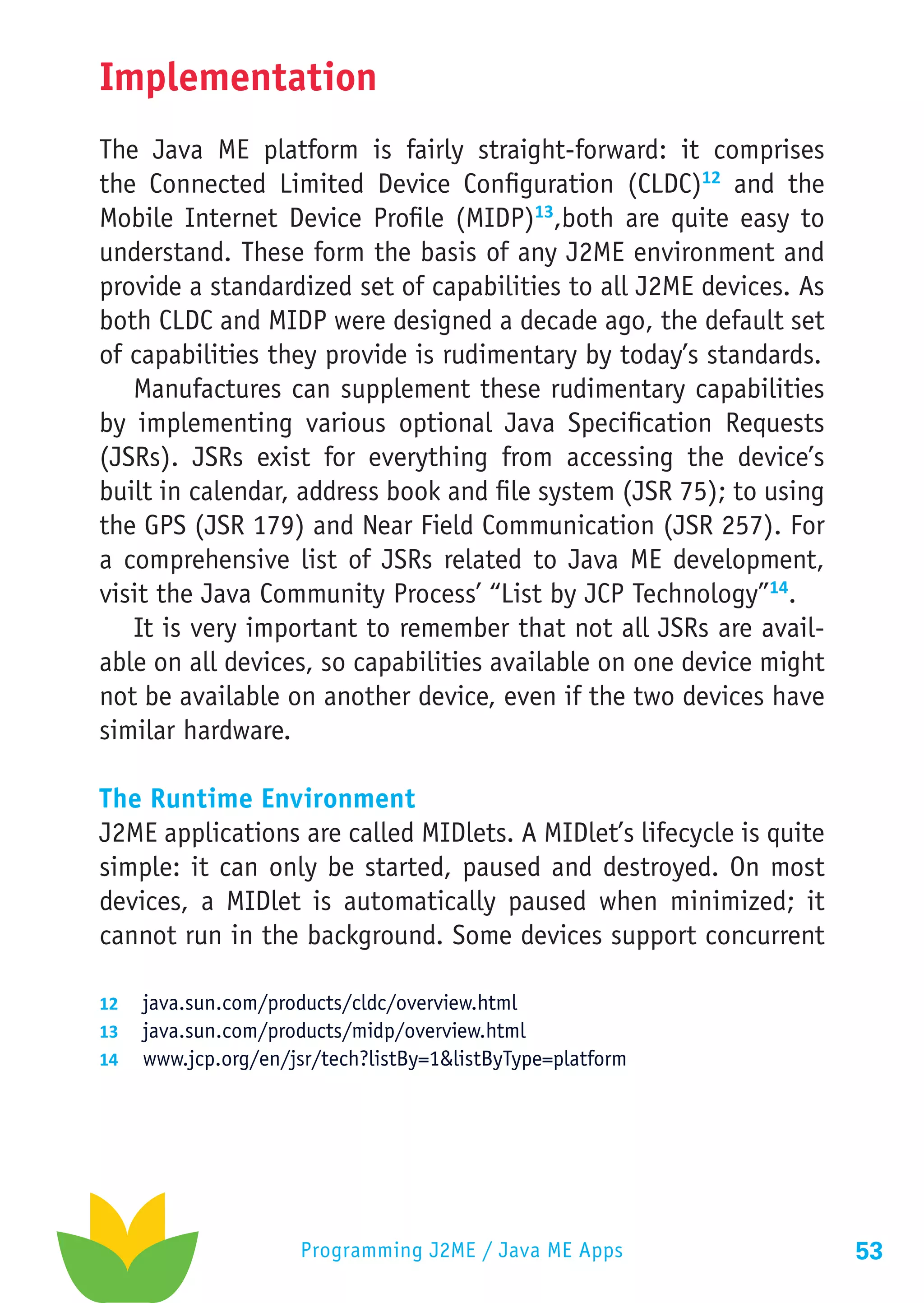 Implementation
The Java ME platform is fairly straight-forward: it comprises
the Connected Limited Device Configuration (CLDC)12 and the
Mobile Internet Device Profile (MIDP)13,both are quite easy to
understand. These form the basis of any J2ME environment and
provide a standardized set of capabilities to all J2ME devices. As
both CLDC and MIDP were designed a decade ago, the default set
of capabilities they provide is rudimentary by today’s standards.
   Manufactures can supplement these rudimentary capabilities
by implementing various optional Java Specification Requests
(JSRs). JSRs exist for everything from accessing the device’s
built in calendar, address book and file system (JSR 75); to using
the GPS (JSR 179) and Near Field Communication (JSR 257). For
a comprehensive list of JSRs related to Java ME development,
visit the Java Community Process’ “List by JCP Technology”14.
   It is very important to remember that not all JSRs are avail-
able on all devices, so capabilities available on one device might
not be available on another device, even if the two devices have
similar hardware.

The Runtime Environment
J2ME applications are called MIDlets. A MIDlet’s lifecycle is quite
simple: it can only be started, paused and destroyed. On most
devices, a MIDlet is automatically paused when minimized; it
cannot run in the background. Some devices support concurrent

12	 java.sun.com/products/cldc/overview.html
13	 java.sun.com/products/midp/overview.html
14	 www.jcp.org/en/jsr/tech?listBy=1&listByType=platform




                     Programming J2ME / Java ME Apps                  53
 