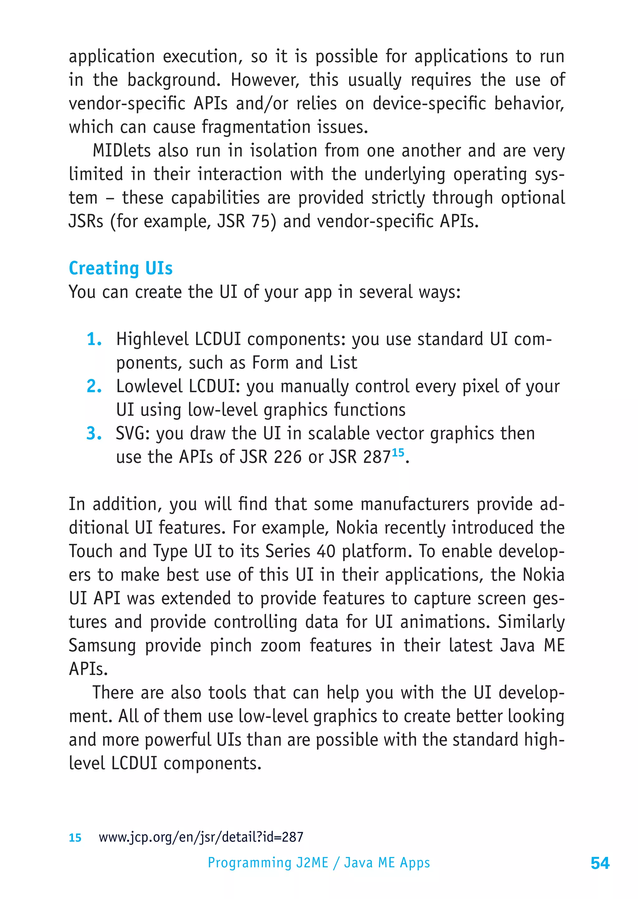 application execution, so it is possible for applications to run
in the background. However, this usually requires the use of
vendor-specific APIs and/or relies on device-specific behavior,
which can cause fragmentation issues.
   MIDlets also run in isolation from one another and are very
limited in their interaction with the underlying operating sys-
tem – these capabilities are provided strictly through optional
JSRs (for example, JSR 75) and vendor-specific APIs.

Creating UIs
You can create the UI of your app in several ways:

  1.	 Highlevel LCDUI components: you use standard UI com-
      ponents, such as Form and List
  2.	 Lowlevel LCDUI: you manually control every pixel of your
      UI using low-level graphics functions
  3.	 SVG: you draw the UI in scalable vector graphics then
      use the APIs of JSR 226 or JSR 28715.

In addition, you will find that some manufacturers provide ad-
ditional UI features. For example, Nokia recently introduced the
Touch and Type UI to its Series 40 platform. To enable develop-
ers to make best use of this UI in their applications, the Nokia
UI API was extended to provide features to capture screen ges-
tures and provide controlling data for UI animations. Similarly
Samsung provide pinch zoom features in their latest Java ME
APIs.
   There are also tools that can help you with the UI develop-
ment. All of them use low-level graphics to create better looking
and more powerful UIs than are possible with the standard high-
level LCDUI components.


15	 www.jcp.org/en/jsr/detail?id=287
                     Programming J2ME / Java ME Apps                54
 