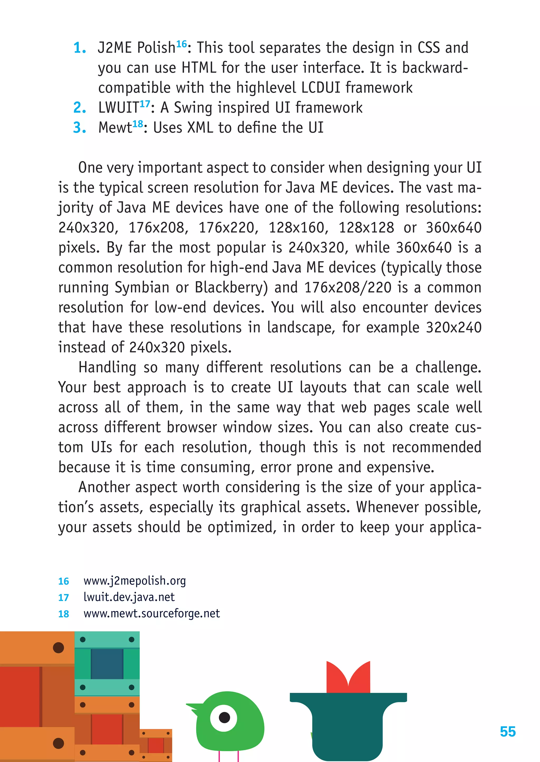1.	 J2ME Polish16: This tool separates the design in CSS and
      you can use HTML for the user interface. It is backward-
      compatible with the highlevel LCDUI framework
  2.	 LWUIT17: A Swing inspired UI framework
  3.	 Mewt18: Uses XML to define the UI

    One very important aspect to consider when designing your UI
is the typical screen resolution for Java ME devices. The vast ma-
jority of Java ME devices have one of the following resolutions:
240x320, 176x208, 176x220, 128x160, 128x128 or 360x640
pixels. By far the most popular is 240x320, while 360x640 is a
common resolution for high-end Java ME devices (typically those
running Symbian or Blackberry) and 176x208/220 is a common
resolution for low-end devices. You will also encounter devices
that have these resolutions in landscape, for example 320x240
instead of 240x320 pixels.
    Handling so many different resolutions can be a challenge.
Your best approach is to create UI layouts that can scale well
across all of them, in the same way that web pages scale well
across different browser window sizes. You can also create cus-
tom UIs for each resolution, though this is not recommended
because it is time consuming, error prone and expensive.
    Another aspect worth considering is the size of your applica-
tion’s assets, especially its graphical assets. Whenever possible,
your assets should be optimized, in order to keep your applica-


16	 www.j2mepolish.org
17	 lwuit.dev.java.net
18	 www.mewt.sourceforge.net




                                                                     55
 