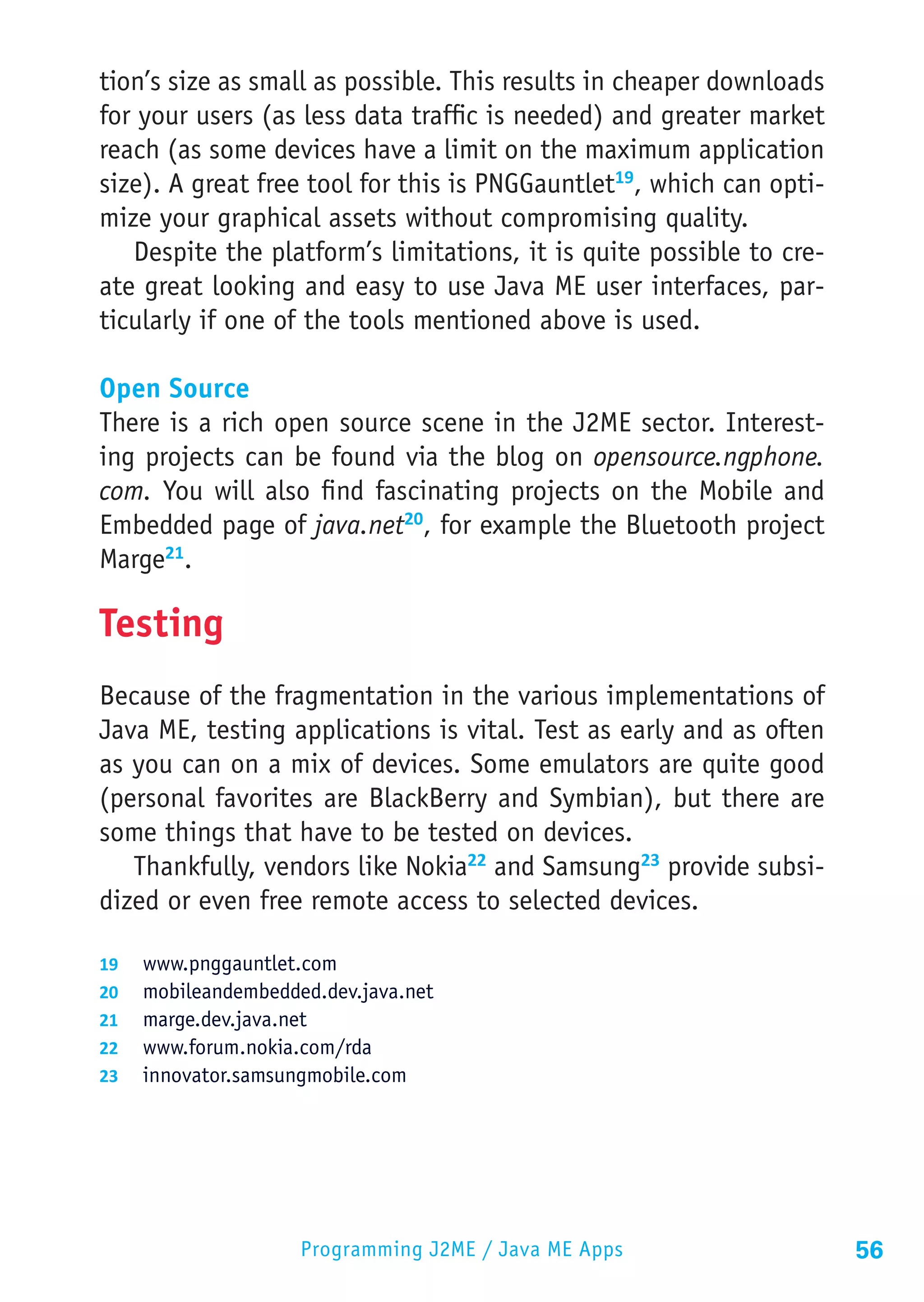 tion’s size as small as possible. This results in cheaper downloads
for your users (as less data traffic is needed) and greater market
reach (as some devices have a limit on the maximum application
size). A great free tool for this is PNGGauntlet19, which can opti-
mize your graphical assets without compromising quality.
   Despite the platform’s limitations, it is quite possible to cre-
ate great looking and easy to use Java ME user interfaces, par-
ticularly if one of the tools mentioned above is used.

Open Source
There is a rich open source scene in the J2ME sector. Interest-
ing projects can be found via the blog on opensource.ngphone.
com. You will also find fascinating projects on the Mobile and
Embedded page of java.net20, for example the Bluetooth project
Marge21.

Testing
Because of the fragmentation in the various implementations of
Java ME, testing applications is vital. Test as early and as often
as you can on a mix of devices. Some emulators are quite good
(personal favorites are BlackBerry and Symbian), but there are
some things that have to be tested on devices.
   Thankfully, vendors like Nokia22 and Samsung23 provide subsi-
dized or even free remote access to selected devices.

19	 www.pnggauntlet.com
20	 mobileandembedded.dev.java.net
21	 marge.dev.java.net
22	 www.forum.nokia.com/rda
23	 innovator.samsungmobile.com




                    Programming J2ME / Java ME Apps                   56
 