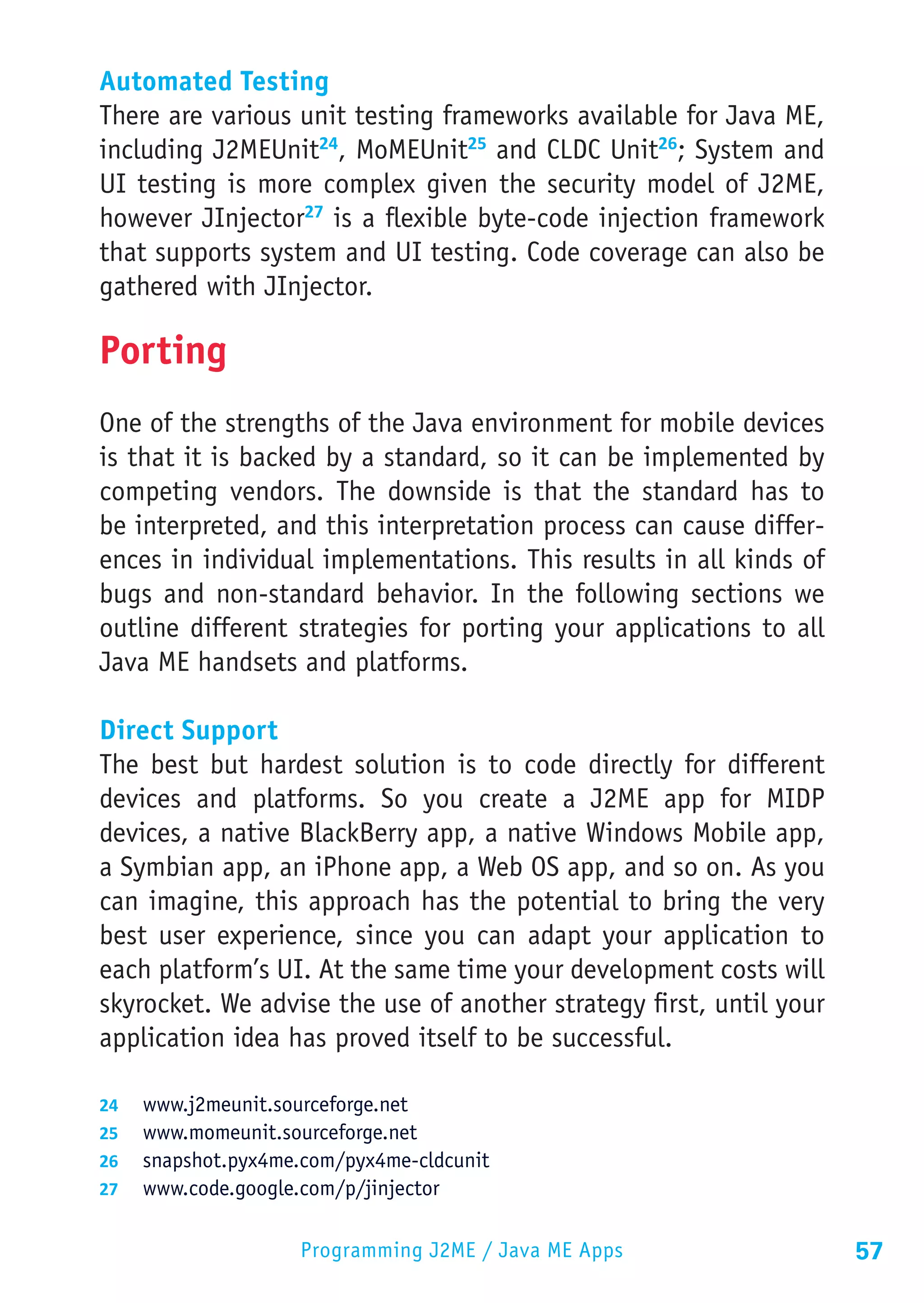 Automated Testing
There are various unit testing frameworks available for Java ME,
including J2MEUnit24, MoMEUnit25 and CLDC Unit26; System and
UI testing is more complex given the security model of J2ME,
however JInjector27 is a flexible byte-code injection framework
that supports system and UI testing. Code coverage can also be
gathered with JInjector.

Porting
One of the strengths of the Java environment for mobile devices
is that it is backed by a standard, so it can be implemented by
competing vendors. The downside is that the standard has to
be interpreted, and this interpretation process can cause differ-
ences in individual implementations. This results in all kinds of
bugs and non-standard behavior. In the following sections we
outline different strategies for porting your applications to all
Java ME handsets and platforms.

Direct Support
The best but hardest solution is to code directly for different
devices and platforms. So you create a J2ME app for MIDP
devices, a native BlackBerry app, a native Windows Mobile app,
a Symbian app, an iPhone app, a Web OS app, and so on. As you
can imagine, this approach has the potential to bring the very
best user experience, since you can adapt your application to
each platform’s UI. At the same time your development costs will
skyrocket. We advise the use of another strategy first, until your
application idea has proved itself to be successful.

24	 www.j2meunit.sourceforge.net
25	 www.momeunit.sourceforge.net
26	 snapshot.pyx4me.com/pyx4me-cldcunit
27	 www.code.google.com/p/jinjector


                    Programming J2ME / Java ME Apps                  57
 