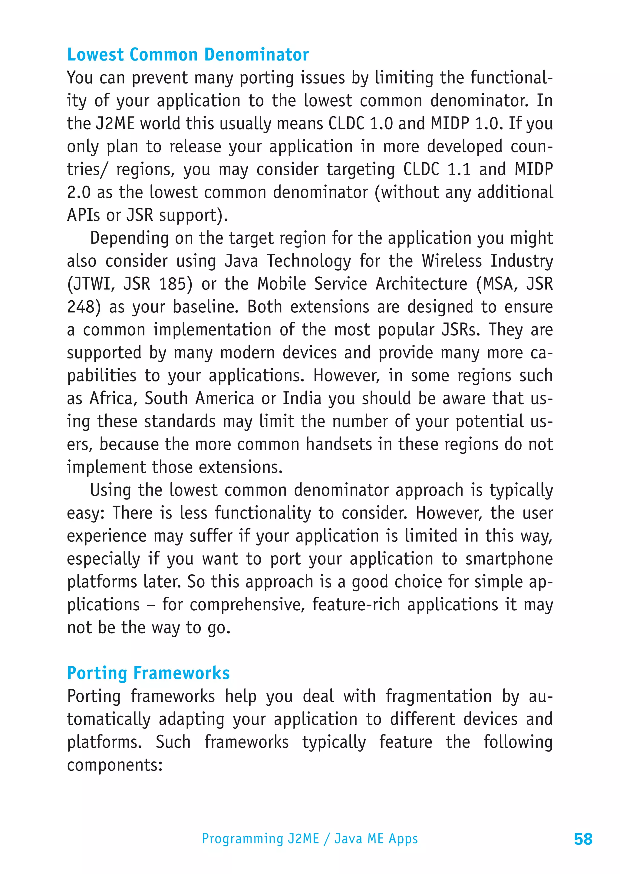 Lowest Common Denominator
You can prevent many porting issues by limiting the functional-
ity of your application to the lowest common denominator. In
the J2ME world this usually means CLDC 1.0 and MIDP 1.0. If you
only plan to release your application in more developed coun-
tries/ regions, you may consider targeting CLDC 1.1 and MIDP
2.0 as the lowest common denominator (without any additional
APIs or JSR support).
    Depending on the target region for the application you might
also consider using Java Technology for the Wireless Industry
(JTWI, JSR 185) or the Mobile Service Architecture (MSA, JSR
248) as your baseline. Both extensions are designed to ensure
a common implementation of the most popular JSRs. They are
supported by many modern devices and provide many more ca-
pabilities to your applications. However, in some regions such
as Africa, South America or India you should be aware that us-
ing these standards may limit the number of your potential us-
ers, because the more common handsets in these regions do not
implement those extensions.
    Using the lowest common denominator approach is typically
easy: There is less functionality to consider. However, the user
experience may suffer if your application is limited in this way,
especially if you want to port your application to smartphone
platforms later. So this approach is a good choice for simple ap-
plications – for comprehensive, feature-rich applications it may
not be the way to go.

Porting Frameworks
Porting frameworks help you deal with fragmentation by au-
tomatically adapting your application to different devices and
platforms. Such frameworks typically feature the following
components:


                  Programming J2ME / Java ME Apps                   58
 