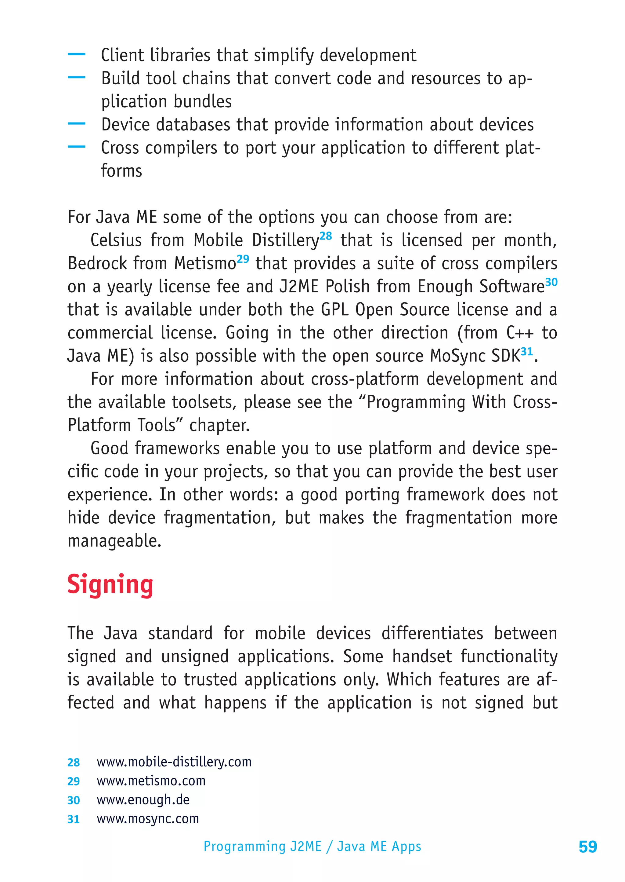 —— Client libraries that simplify development
—— Build tool chains that convert code and resources to ap-
   plication bundles
—— Device databases that provide information about devices
—— Cross compilers to port your application to different plat-
   forms

For Java ME some of the options you can choose from are:
    Celsius from Mobile Distillery28 that is licensed per month,
Bedrock from Metismo29 that provides a suite of cross compilers
on a yearly license fee and J2ME Polish from Enough Software30
that is available under both the GPL Open Source license and a
commercial license. Going in the other direction (from C++ to
Java ME) is also possible with the open source MoSync SDK31.
    For more information about cross-platform development and
the available toolsets, please see the “Programming With Cross-
Platform Tools” chapter.
    Good frameworks enable you to use platform and device spe-
cific code in your projects, so that you can provide the best user
experience. In other words: a good porting framework does not
hide device fragmentation, but makes the fragmentation more
manageable.

Signing
The Java standard for mobile devices differentiates between
signed and unsigned applications. Some handset functionality
is available to trusted applications only. Which features are af-
fected and what happens if the application is not signed but


28	 www.mobile-distillery.com
29	 www.metismo.com
30	 www.enough.de
31	 www.mosync.com

                     Programming J2ME / Java ME Apps                 59
 