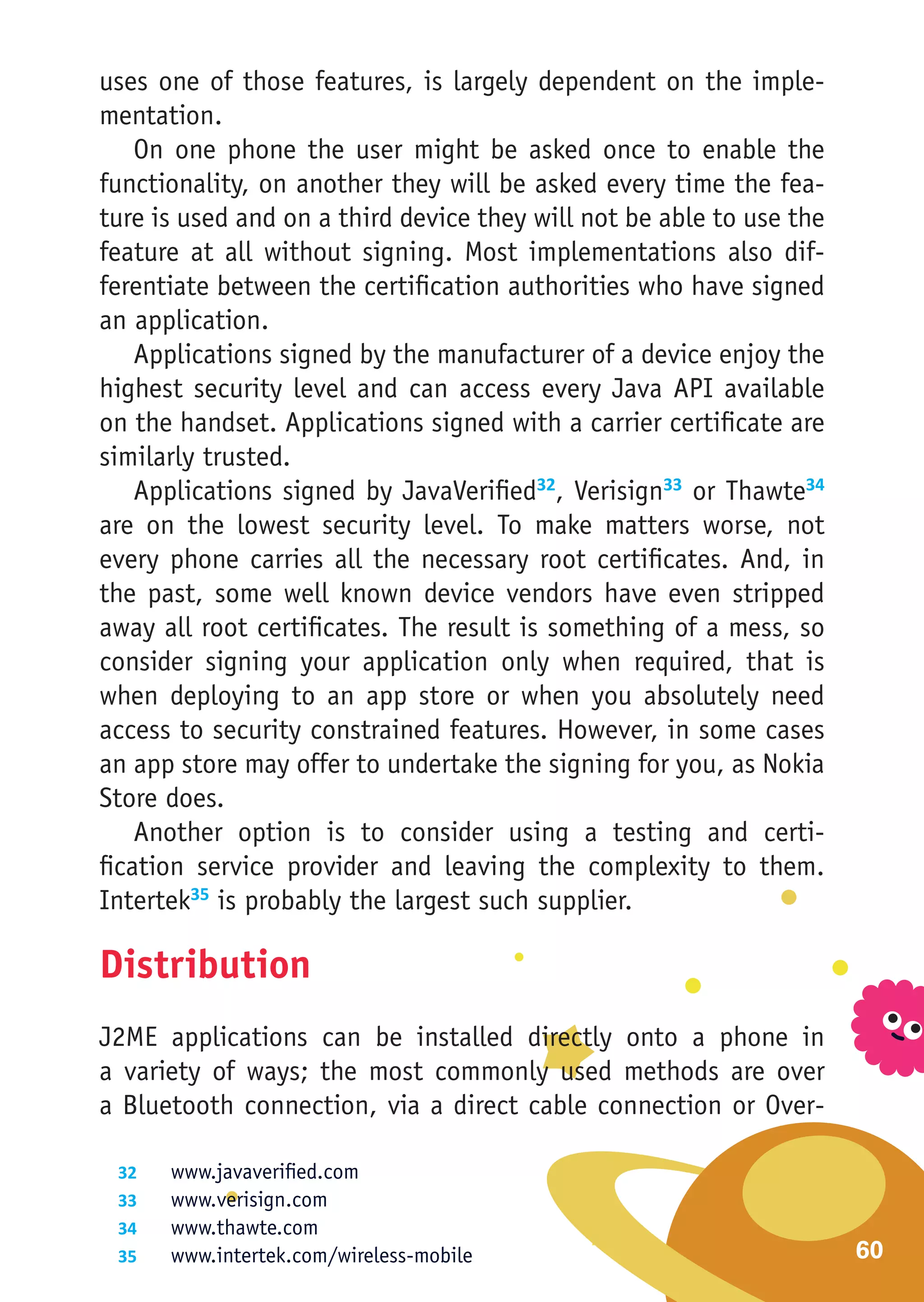 uses one of those features, is largely dependent on the imple-
mentation.
    On one phone the user might be asked once to enable the
functionality, on another they will be asked every time the fea-
ture is used and on a third device they will not be able to use the
feature at all without signing. Most implementations also dif-
ferentiate between the certification authorities who have signed
an application.
    Applications signed by the manufacturer of a device enjoy the
highest security level and can access every Java API available
on the handset. Applications signed with a carrier certificate are
similarly trusted.
    Applications signed by JavaVerified32, Verisign33 or Thawte34
are on the lowest security level. To make matters worse, not
every phone carries all the necessary root certificates. And, in
the past, some well known device vendors have even stripped
away all root certificates. The result is something of a mess, so
consider signing your application only when required, that is
when deploying to an app store or when you absolutely need
access to security constrained features. However, in some cases
an app store may offer to undertake the signing for you, as Nokia
Store does.
    Another option is to consider using a testing and certi-
fication service provider and leaving the complexity to them.
Intertek35 is probably the largest such supplier.

Distribution
J2ME applications can be installed directly onto a phone in
a variety of ways; the most commonly used methods are over
a Bluetooth connection, via a direct cable connection or Over-

 32	    www.javaverified.com
 33	    www.verisign.com
 34	    www.thawte.com
 35	    www.intertek.com/wireless-mobile                              60
 