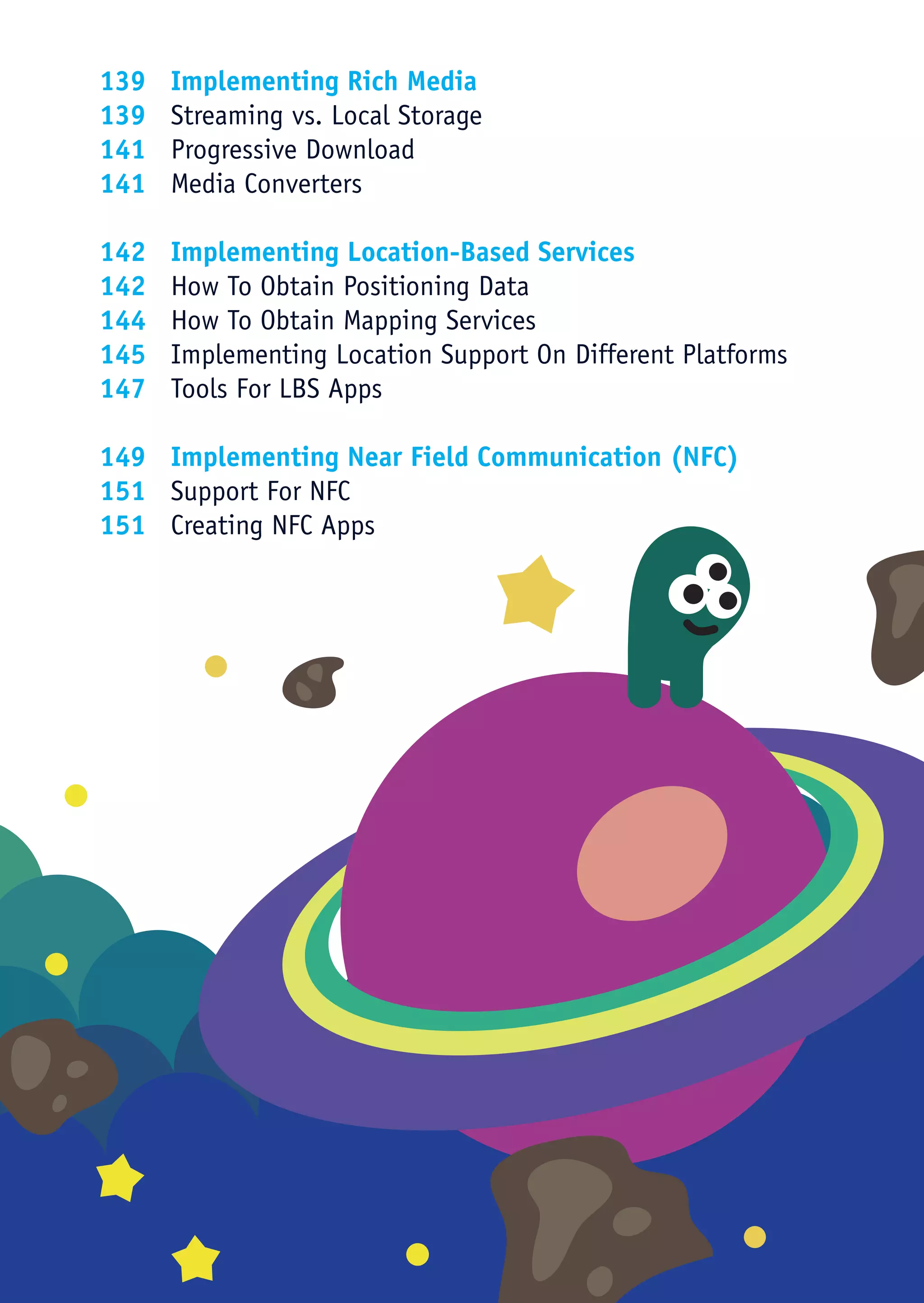 139	   Implementing Rich Media
139	   Streaming vs. Local Storage
141	   Progressive Download
141	   Media Converters

142	   Implementing Location-Based Services
142	   How To Obtain Positioning Data
144	   How To Obtain Mapping Services
145	   Implementing Location Support On Different Platforms
147	   Tools For LBS Apps

149	 Implementing Near Field Communication (NFC)
151	 Support For NFC
151	 Creating NFC Apps
 