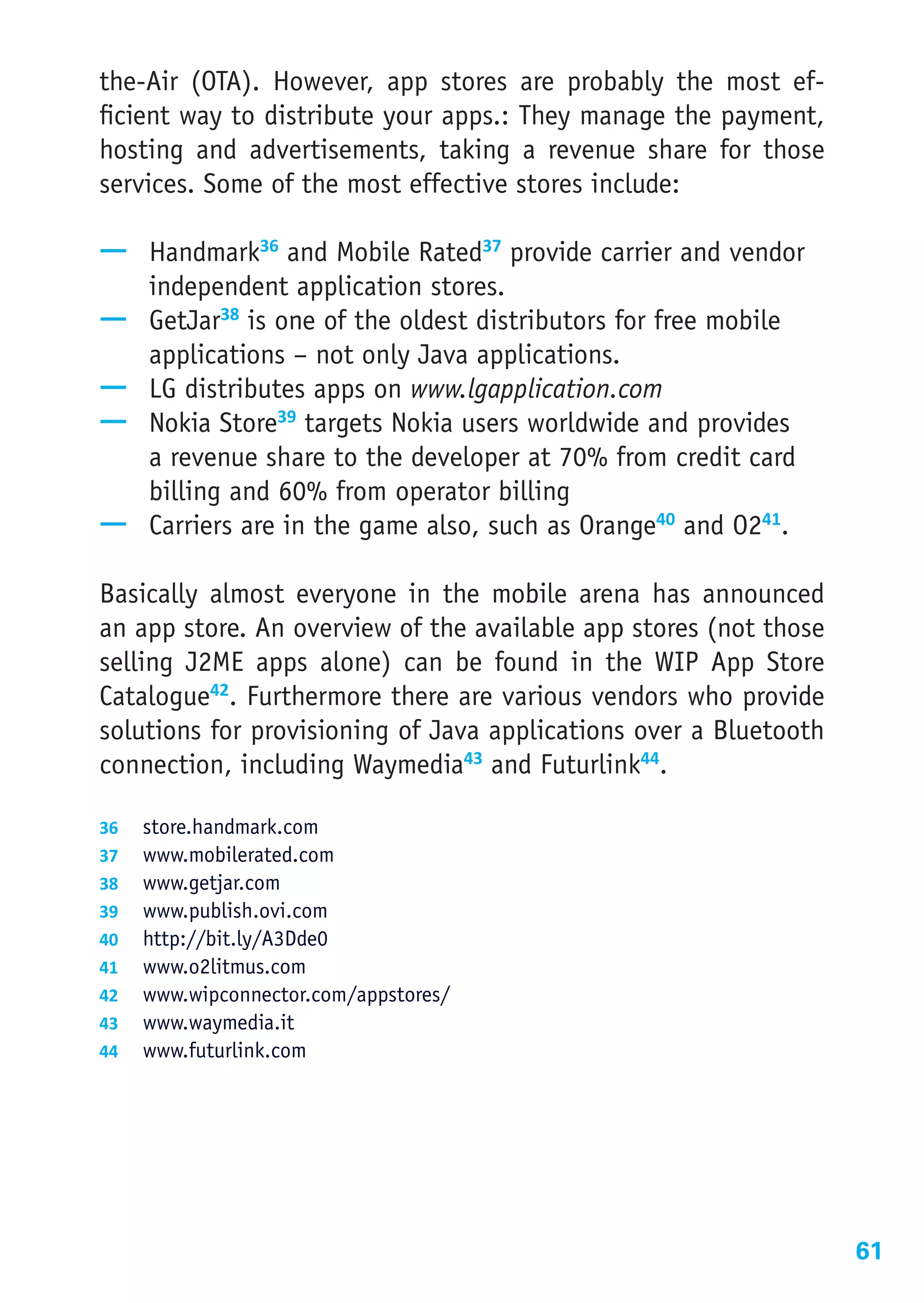 the-Air (OTA). However, app stores are probably the most ef-
ficient way to distribute your apps.: They manage the payment,
hosting and advertisements, taking a revenue share for those
services. Some of the most effective stores include:

—— Handmark36 and Mobile Rated37 provide carrier and vendor
   independent application stores.
—— GetJar38 is one of the oldest distributors for free mobile
   applications – not only Java applications.
—— LG distributes apps on www.lgapplication.com
—— Nokia Store39 targets Nokia users worldwide and provides
   a revenue share to the developer at 70% from credit card
   billing and 60% from operator billing
—— Carriers are in the game also, such as Orange40 and O241.

Basically almost everyone in the mobile arena has announced
an app store. An overview of the available app stores (not those
selling J2ME apps alone) can be found in the WIP App Store
Catalogue42. Furthermore there are various vendors who provide
solutions for provisioning of Java applications over a Bluetooth
connection, including Waymedia43 and Futurlink44.

36	 store.handmark.com
37	 www.mobilerated.com
38	 www.getjar.com
39	 www.publish.ovi.com
40	 http://bit.ly/A3Dde0
41	 www.o2litmus.com
42	 www.wipconnector.com/appstores/
43	 www.waymedia.it
44	 www.futurlink.com




                                                                   61
 