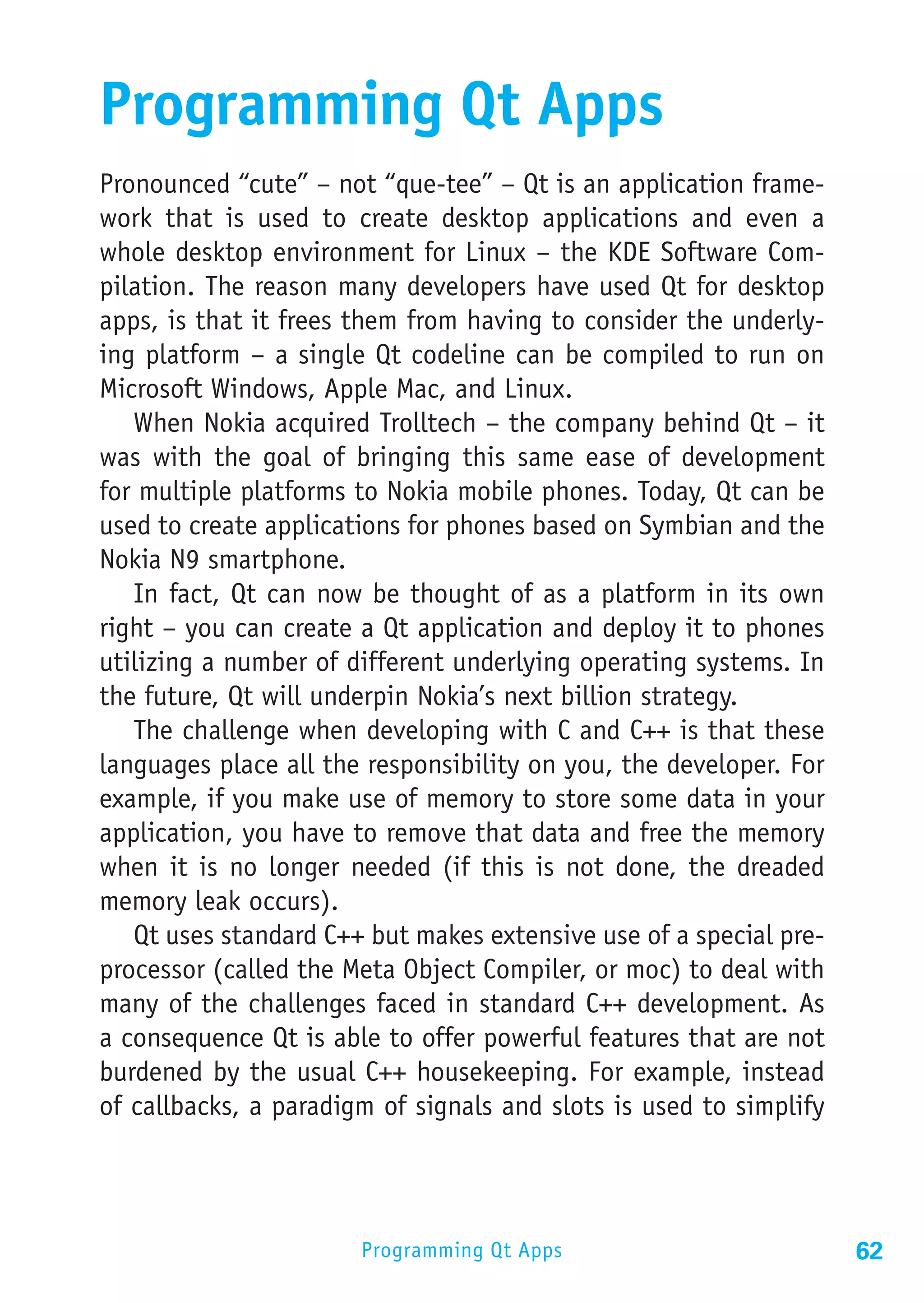Programming Qt Apps
Pronounced “cute” – not “que-tee” – Qt is an application frame-
work that is used to create desktop applications and even a
whole desktop environment for Linux – the KDE Software Com-
pilation. The reason many developers have used Qt for desktop
apps, is that it frees them from having to consider the underly-
ing platform – a single Qt codeline can be compiled to run on
Microsoft Windows, Apple Mac, and Linux.
   When Nokia acquired Trolltech – the company behind Qt – it
was with the goal of bringing this same ease of development
for multiple platforms to Nokia mobile phones. Today, Qt can be
used to create applications for phones based on Symbian and the
Nokia N9 smartphone.
   In fact, Qt can now be thought of as a platform in its own
right – you can create a Qt application and deploy it to phones
utilizing a number of different underlying operating systems. In
the future, Qt will underpin Nokia’s next billion strategy.
   The challenge when developing with C and C++ is that these
languages place all the responsibility on you, the developer. For
example, if you make use of memory to store some data in your
application, you have to remove that data and free the memory
when it is no longer needed (if this is not done, the dreaded
memory leak occurs).
   Qt uses standard C++ but makes extensive use of a special pre-
processor (called the Meta Object Compiler, or moc) to deal with
many of the challenges faced in standard C++ development. As
a consequence Qt is able to offer powerful features that are not
burdened by the usual C++ housekeeping. For example, instead
of callbacks, a paradigm of signals and slots is used to simplify




                       Programming Qt Apps                          62
 