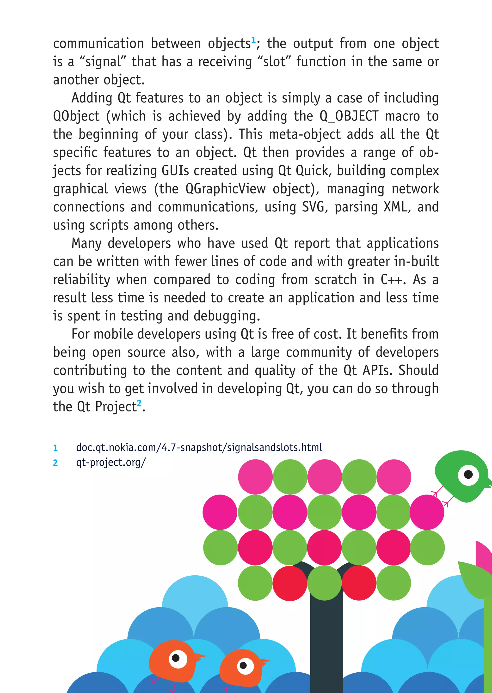 communication between objects1; the output from one object
is a “signal” that has a receiving “slot” function in the same or
another object.
    Adding Qt features to an object is simply a case of including
QObject (which is achieved by adding the Q_OBJECT macro to
the beginning of your class). This meta-object adds all the Qt
specific features to an object. Qt then provides a range of ob-
jects for realizing GUIs created using Qt Quick, building complex
graphical views (the QGraphicView object), managing network
connections and communications, using SVG, parsing XML, and
using scripts among others.
    Many developers who have used Qt report that applications
can be written with fewer lines of code and with greater in-built
reliability when compared to coding from scratch in C++. As a
result less time is needed to create an application and less time
is spent in testing and debugging.
    For mobile developers using Qt is free of cost. It benefits from
being open source also, with a large community of developers
contributing to the content and quality of the Qt APIs. Should
you wish to get involved in developing Qt, you can do so through
the Qt Project2.

1	  doc.qt.nokia.com/4.7-snapshot/signalsandslots.html
2	  qt-project.org/
 