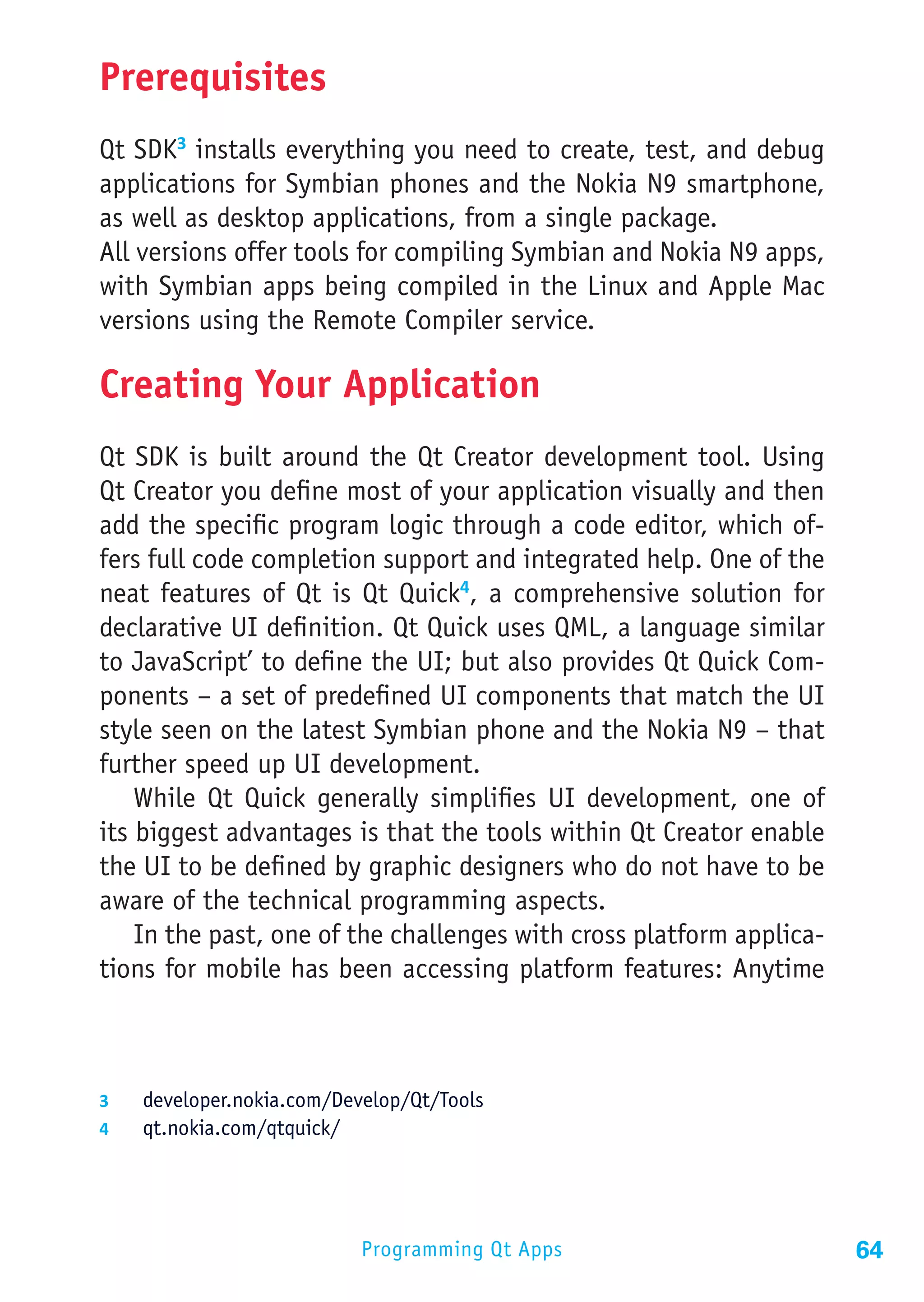 Prerequisites
Qt SDK3 installs everything you need to create, test, and debug
applications for Symbian phones and the Nokia N9 smartphone,
as well as desktop applications, from a single package.
All versions offer tools for compiling Symbian and Nokia N9 apps,
with Symbian apps being compiled in the Linux and Apple Mac
versions using the Remote Compiler service.

Creating Your Application
Qt SDK is built around the Qt Creator development tool. Using
Qt Creator you define most of your application visually and then
add the specific program logic through a code editor, which of-
fers full code completion support and integrated help. One of the
neat features of Qt is Qt Quick4, a comprehensive solution for
declarative UI definition. Qt Quick uses QML, a language similar
to JavaScript’ to define the UI; but also provides Qt Quick Com-
ponents – a set of predefined UI components that match the UI
style seen on the latest Symbian phone and the Nokia N9 – that
further speed up UI development.
    While Qt Quick generally simplifies UI development, one of
its biggest advantages is that the tools within Qt Creator enable
the UI to be defined by graphic designers who do not have to be
aware of the technical programming aspects.
    In the past, one of the challenges with cross platform applica-
tions for mobile has been accessing platform features: Anytime



3	  developer.nokia.com/Develop/Qt/Tools
4	  qt.nokia.com/qtquick/




                           Programming Qt Apps                        64
 
