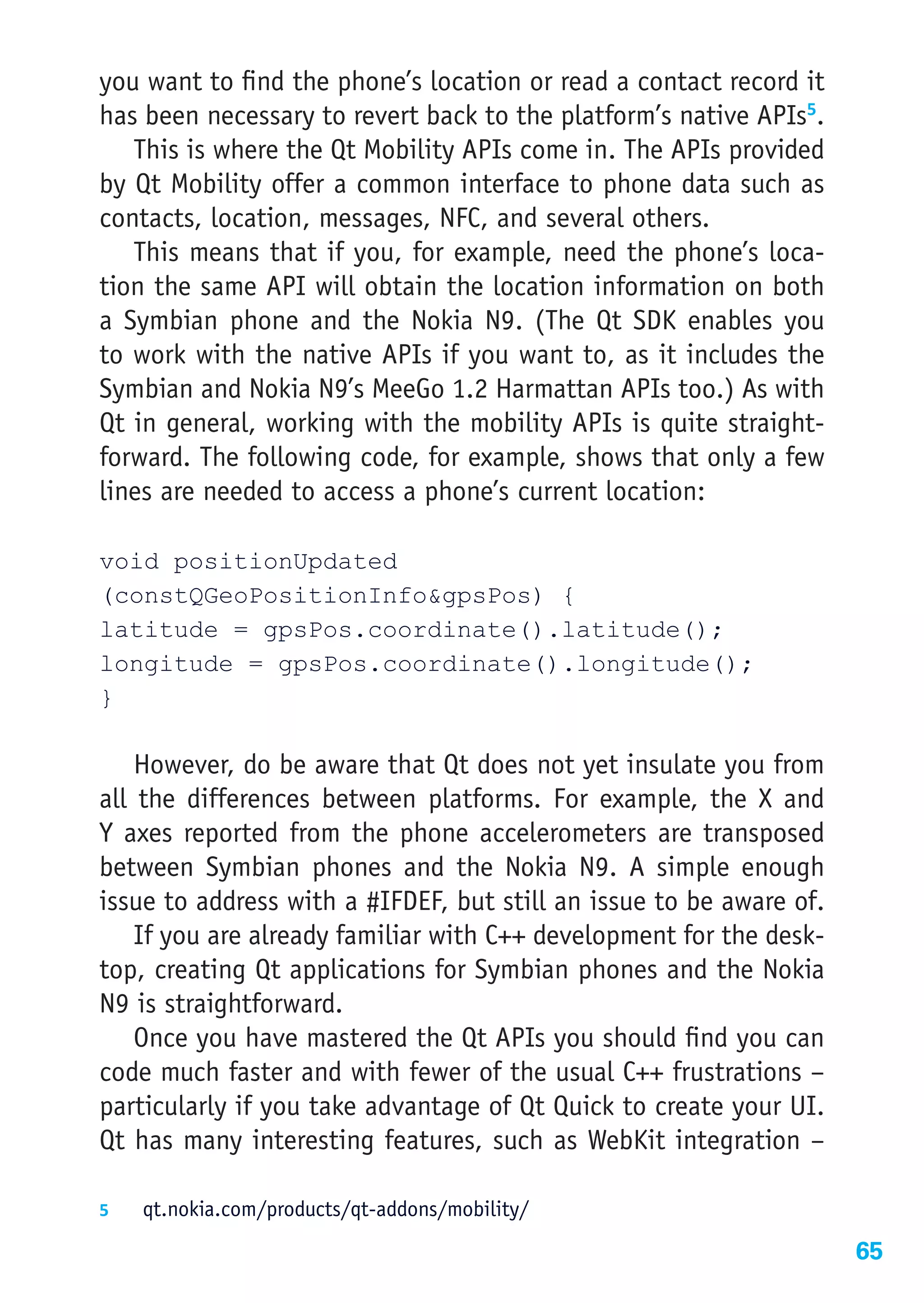 you want to find the phone’s location or read a contact record it
has been necessary to revert back to the platform’s native APIs5.
   This is where the Qt Mobility APIs come in. The APIs provided
by Qt Mobility offer a common interface to phone data such as
contacts, location, messages, NFC, and several others.
   This means that if you, for example, need the phone’s loca-
tion the same API will obtain the location information on both
a Symbian phone and the Nokia N9. (The Qt SDK enables you
to work with the native APIs if you want to, as it includes the
Symbian and Nokia N9’s MeeGo 1.2 Harmattan APIs too.) As with
Qt in general, working with the mobility APIs is quite straight-
forward. The following code, for example, shows that only a few
lines are needed to access a phone’s current location:

void positionUpdated
(constQGeoPositionInfo&gpsPos) {
latitude = gpsPos.coordinate().latitude();
longitude = gpsPos.coordinate().longitude();
}

    However, do be aware that Qt does not yet insulate you from
all the differences between platforms. For example, the X and
Y axes reported from the phone accelerometers are transposed
between Symbian phones and the Nokia N9. A simple enough
issue to address with a #IFDEF, but still an issue to be aware of.
    If you are already familiar with C++ development for the desk-
top, creating Qt applications for Symbian phones and the Nokia
N9 is straightforward.
    Once you have mastered the Qt APIs you should find you can
code much faster and with fewer of the usual C++ frustrations –
particularly if you take advantage of Qt Quick to create your UI.
Qt has many interesting features, such as WebKit integration –

5	  qt.nokia.com/products/qt-addons/mobility/

                                                                     65
 