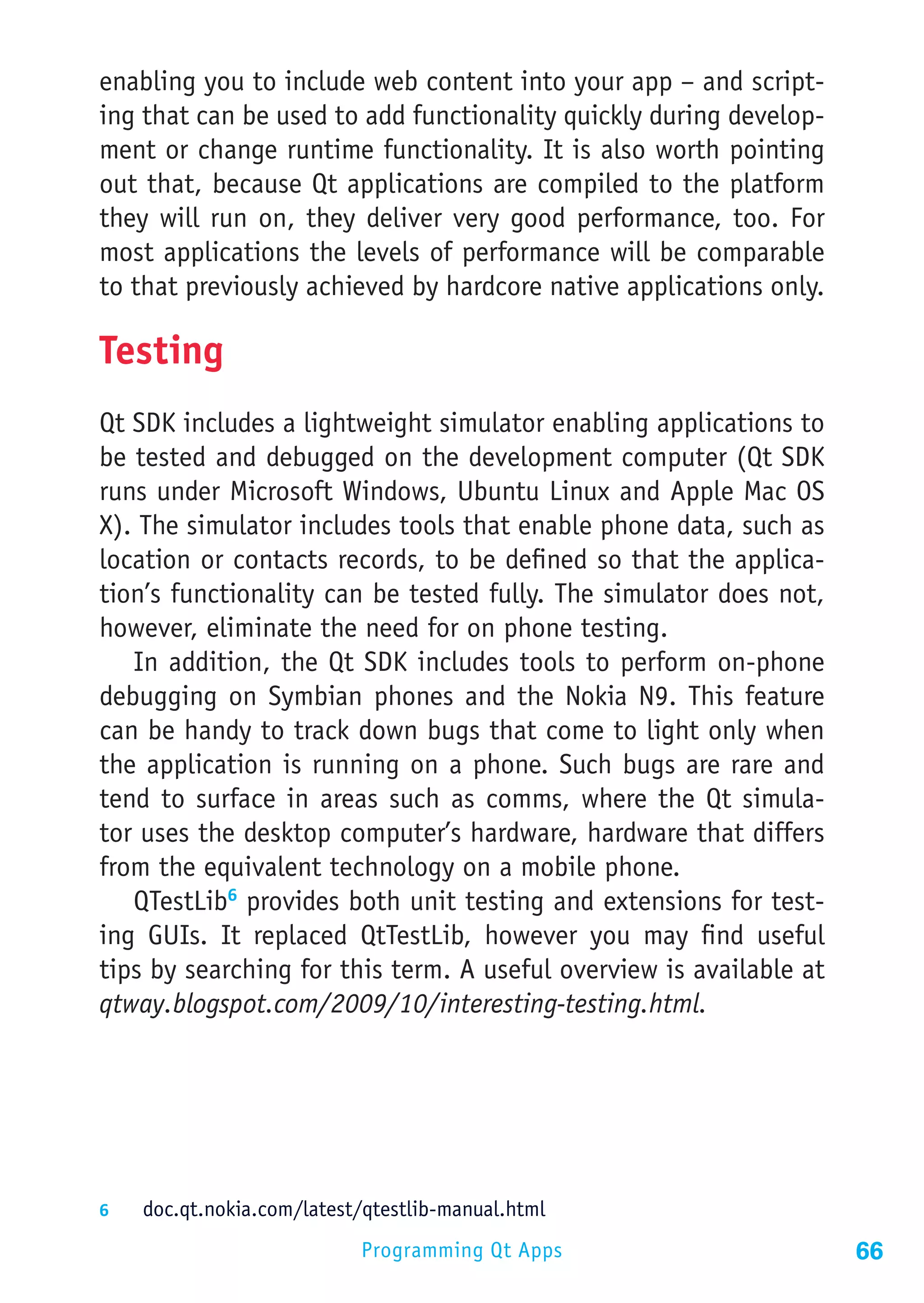 enabling you to include web content into your app – and script-
ing that can be used to add functionality quickly during develop-
ment or change runtime functionality. It is also worth pointing
out that, because Qt applications are compiled to the platform
they will run on, they deliver very good performance, too. For
most applications the levels of performance will be comparable
to that previously achieved by hardcore native applications only.

Testing
Qt SDK includes a lightweight simulator enabling applications to
be tested and debugged on the development computer (Qt SDK
runs under Microsoft Windows, Ubuntu Linux and Apple Mac OS
X). The simulator includes tools that enable phone data, such as
location or contacts records, to be defined so that the applica-
tion’s functionality can be tested fully. The simulator does not,
however, eliminate the need for on phone testing.
   In addition, the Qt SDK includes tools to perform on-phone
debugging on Symbian phones and the Nokia N9. This feature
can be handy to track down bugs that come to light only when
the application is running on a phone. Such bugs are rare and
tend to surface in areas such as comms, where the Qt simula-
tor uses the desktop computer’s hardware, hardware that differs
from the equivalent technology on a mobile phone.
   QTestLib6 provides both unit testing and extensions for test-
ing GUIs. It replaced QtTestLib, however you may find useful
tips by searching for this term. A useful overview is available at
qtway.blogspot.com/2009/10/interesting-testing.html.




6	  doc.qt.nokia.com/latest/qtestlib-manual.html

                            Programming Qt Apps                      66
 