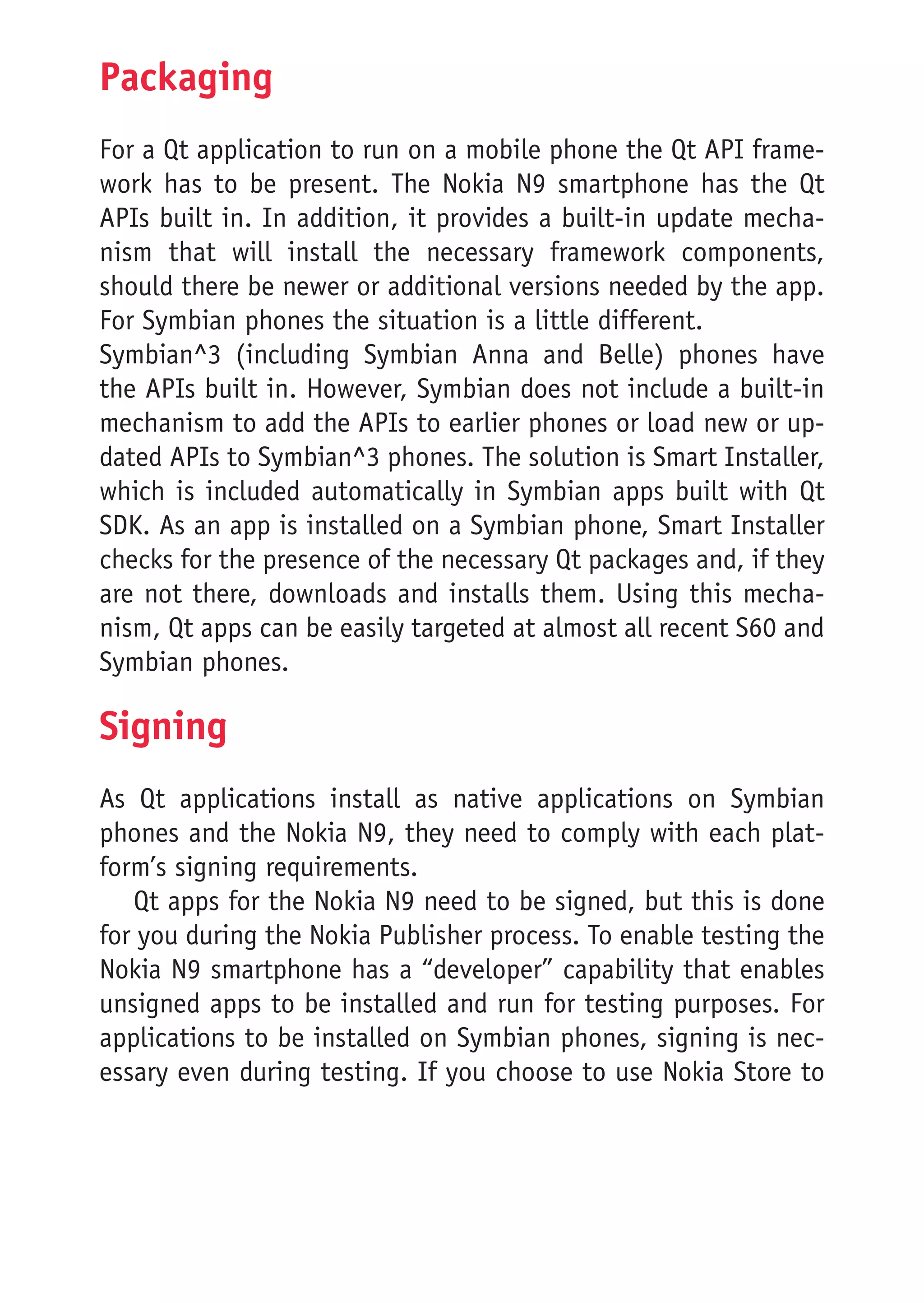 Packaging
For a Qt application to run on a mobile phone the Qt API frame-
work has to be present. The Nokia N9 smartphone has the Qt
APIs built in. In addition, it provides a built-in update mecha-
nism that will install the necessary framework components,
should there be newer or additional versions needed by the app.
For Symbian phones the situation is a little different.
Symbian^3 (including Symbian Anna and Belle) phones have
the APIs built in. However, Symbian does not include a built-in
mechanism to add the APIs to earlier phones or load new or up-
dated APIs to Symbian^3 phones. The solution is Smart Installer,
which is included automatically in Symbian apps built with Qt
SDK. As an app is installed on a Symbian phone, Smart Installer
checks for the presence of the necessary Qt packages and, if they
are not there, downloads and installs them. Using this mecha-
nism, Qt apps can be easily targeted at almost all recent S60 and
Symbian phones.

Signing
As Qt applications install as native applications on Symbian
phones and the Nokia N9, they need to comply with each plat-
form’s signing requirements.
   Qt apps for the Nokia N9 need to be signed, but this is done
for you during the Nokia Publisher process. To enable testing the
Nokia N9 smartphone has a “developer” capability that enables
unsigned apps to be installed and run for testing purposes. For
applications to be installed on Symbian phones, signing is nec-
essary even during testing. If you choose to use Nokia Store to
 
