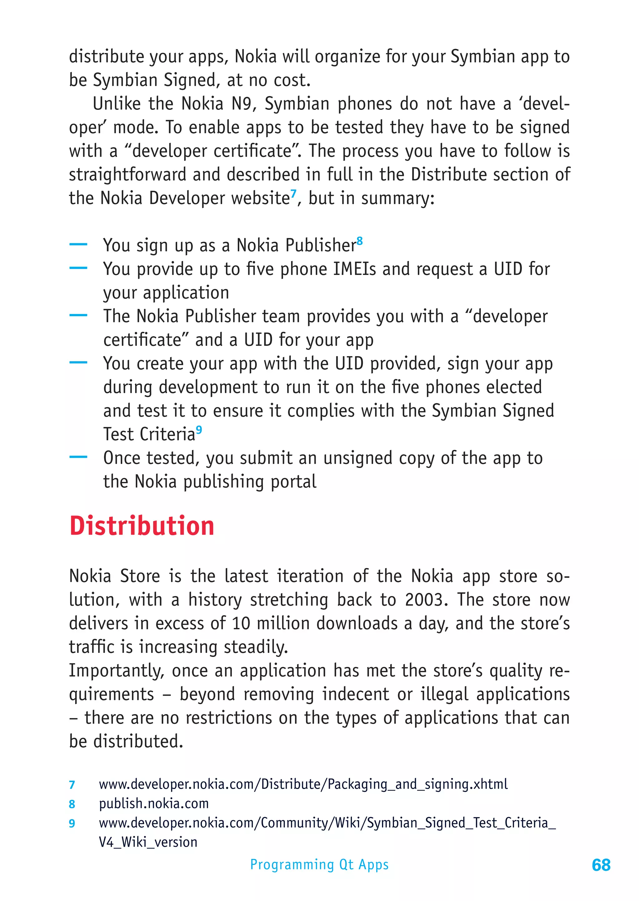 distribute your apps, Nokia will organize for your Symbian app to
be Symbian Signed, at no cost.
   Unlike the Nokia N9, Symbian phones do not have a ‘devel-
oper’ mode. To enable apps to be tested they have to be signed
with a “developer certificate”. The process you have to follow is
straightforward and described in full in the Distribute section of
the Nokia Developer website7, but in summary:

—— You sign up as a Nokia Publisher8
—— You provide up to five phone IMEIs and request a UID for
   your application
—— The Nokia Publisher team provides you with a “developer
   certificate” and a UID for your app
—— You create your app with the UID provided, sign your app
   during development to run it on the five phones elected
   and test it to ensure it complies with the Symbian Signed
   Test Criteria9
—— Once tested, you submit an unsigned copy of the app to
   the Nokia publishing portal

Distribution
Nokia Store is the latest iteration of the Nokia app store so-
lution, with a history stretching back to 2003. The store now
delivers in excess of 10 million downloads a day, and the store’s
traffic is increasing steadily.
Importantly, once an application has met the store’s quality re-
quirements – beyond removing indecent or illegal applications
– there are no restrictions on the types of applications that can
be distributed.

7	  www.developer.nokia.com/Distribute/Packaging_and_signing.xhtml
8	  publish.nokia.com
9	  www.developer.nokia.com/Community/Wiki/Symbian_Signed_Test_Criteria_
    V4_Wiki_version
                          Programming Qt Apps                              68
 