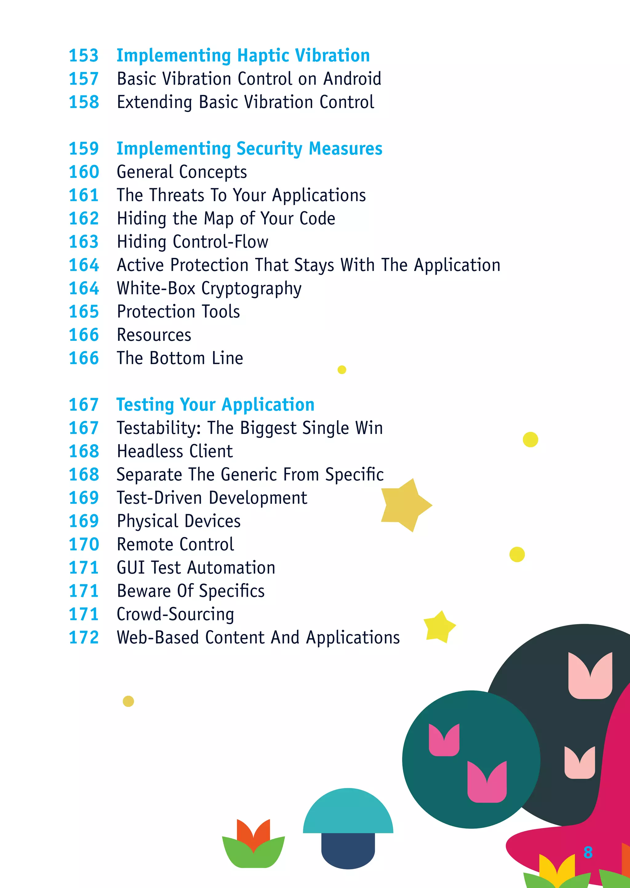153	 Implementing Haptic Vibration
157	 Basic Vibration Control on Android
158	 Extending Basic Vibration Control

159	 Implementing Security Measures
160	 General Concepts
161	 The Threats To Your Applications
162	 Hiding the Map of Your Code
163	 Hiding Control-Flow
164	 Active Protection That Stays With The Application
164	 White-Box Cryptography
165	 Protection Tools
166	Resources
166	 The Bottom Line

167	 Testing Your Application
167	 Testability: The Biggest Single Win
168	 Headless Client
168	 Separate The Generic From Specific
169	 Test-Driven Development
169	 Physical Devices
170	 Remote Control
171	 GUI Test Automation
171	 Beware Of Specifics
171	Crowd-Sourcing
172	 Web-Based Content And Applications




                              ﻿                          8
 
