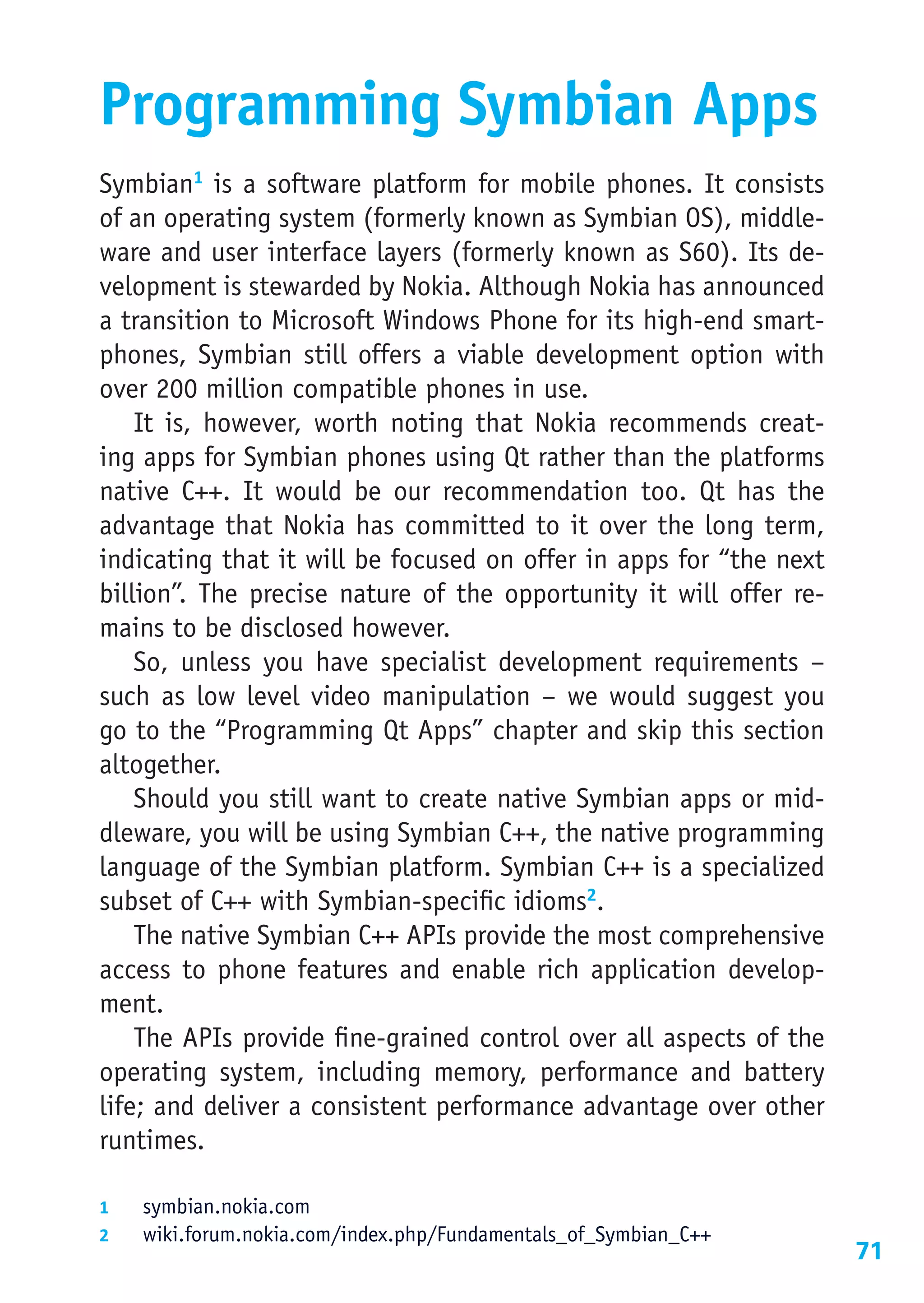 Programming Symbian Apps
Symbian1 is a software platform for mobile phones. It consists
of an operating system (formerly known as Symbian OS), middle-
ware and user interface layers (formerly known as S60). Its de-
velopment is stewarded by Nokia. Although Nokia has announced
a transition to Microsoft Windows Phone for its high-end smart-
phones, Symbian still offers a viable development option with
over 200 million compatible phones in use.
    It is, however, worth noting that Nokia recommends creat-
ing apps for Symbian phones using Qt rather than the platforms
native C++. It would be our recommendation too. Qt has the
advantage that Nokia has committed to it over the long term,
indicating that it will be focused on offer in apps for “the next
billion”. The precise nature of the opportunity it will offer re-
mains to be disclosed however.
    So, unless you have specialist development requirements –
such as low level video manipulation – we would suggest you
go to the “Programming Qt Apps” chapter and skip this section
altogether.
    Should you still want to create native Symbian apps or mid-
dleware, you will be using Symbian C++, the native programming
language of the Symbian platform. Symbian C++ is a specialized
subset of C++ with Symbian-specific idioms2.
    The native Symbian C++ APIs provide the most comprehensive
access to phone features and enable rich application develop-
ment.
    The APIs provide fine-grained control over all aspects of the
operating system, including memory, performance and battery
life; and deliver a consistent performance advantage over other
runtimes.

1	  symbian.nokia.com
2	  wiki.forum.nokia.com/index.php/Fundamentals_of_Symbian_C++
                                                                    71
 