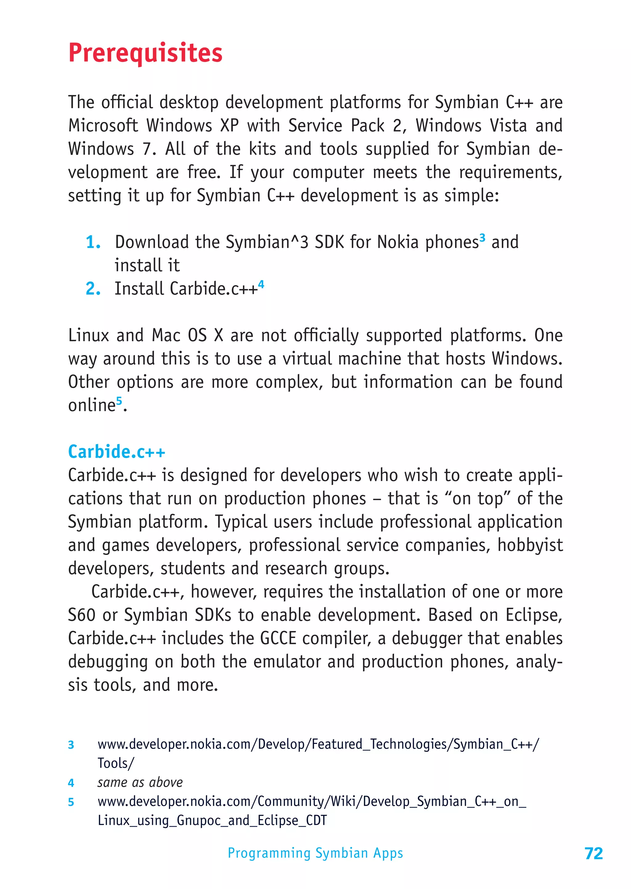 Prerequisites
The official desktop development platforms for Symbian C++ are
Microsoft Windows XP with Service Pack 2, Windows Vista and
Windows 7. All of the kits and tools supplied for Symbian de-
velopment are free. If your computer meets the requirements,
setting it up for Symbian C++ development is as simple:

  1.	 Download the Symbian^3 SDK for Nokia phones3 and
      install it
  2.	 Install Carbide.c++4

Linux and Mac OS X are not officially supported platforms. One
way around this is to use a virtual machine that hosts Windows.
Other options are more complex, but information can be found
online5.

Carbide.c++
Carbide.c++ is designed for developers who wish to create appli-
cations that run on production phones – that is “on top” of the
Symbian platform. Typical users include professional application
and games developers, professional service companies, hobbyist
developers, students and research groups.
    Carbide.c++, however, requires the installation of one or more
S60 or Symbian SDKs to enable development. Based on Eclipse,
Carbide.c++ includes the GCCE compiler, a debugger that enables
debugging on both the emulator and production phones, analy-
sis tools, and more.


3	  www.developer.nokia.com/Develop/Featured_Technologies/Symbian_C++/
    Tools/
4	  same as above
5	  www.developer.nokia.com/Community/Wiki/Develop_Symbian_C++_on_
    Linux_using_Gnupoc_and_Eclipse_CDT

                       Programming Symbian Apps                          72
 