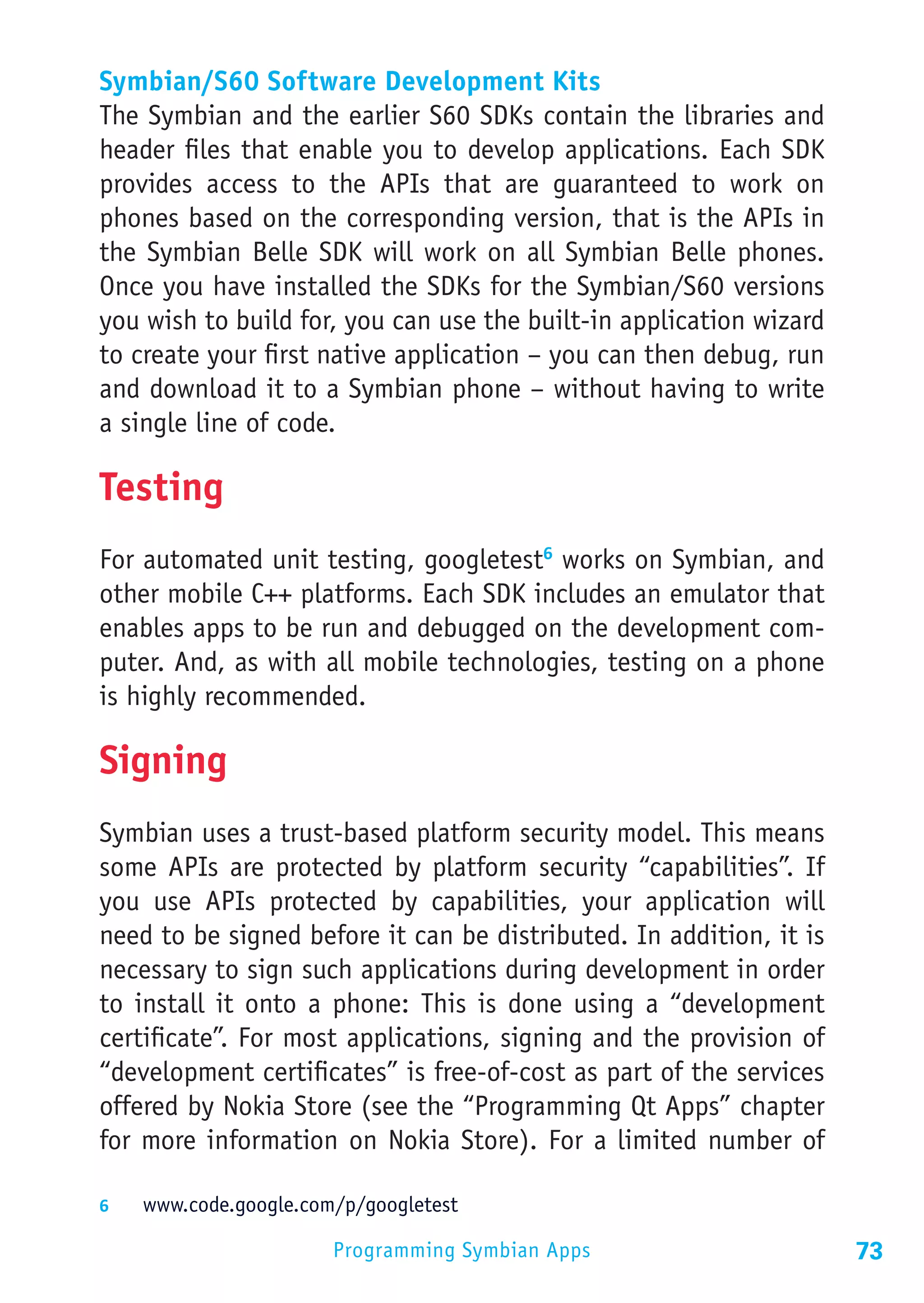 Symbian/S60 Software Development Kits
The Symbian and the earlier S60 SDKs contain the libraries and
header files that enable you to develop applications. Each SDK
provides access to the APIs that are guaranteed to work on
phones based on the corresponding version, that is the APIs in
the Symbian Belle SDK will work on all Symbian Belle phones.
Once you have installed the SDKs for the Symbian/S60 versions
you wish to build for, you can use the built-in application wizard
to create your first native application – you can then debug, run
and download it to a Symbian phone – without having to write
a single line of code.

Testing
For automated unit testing, googletest6 works on Symbian, and
other mobile C++ platforms. Each SDK includes an emulator that
enables apps to be run and debugged on the development com-
puter. And, as with all mobile technologies, testing on a phone
is highly recommended.

Signing
Symbian uses a trust-based platform security model. This means
some APIs are protected by platform security “capabilities”. If
you use APIs protected by capabilities, your application will
need to be signed before it can be distributed. In addition, it is
necessary to sign such applications during development in order
to install it onto a phone: This is done using a “development
certificate”. For most applications, signing and the provision of
“development certificates” is free-of-cost as part of the services
offered by Nokia Store (see the “Programming Qt Apps” chapter
for more information on Nokia Store). For a limited number of

6	  www.code.google.com/p/googletest

                       Programming Symbian Apps                      73
 