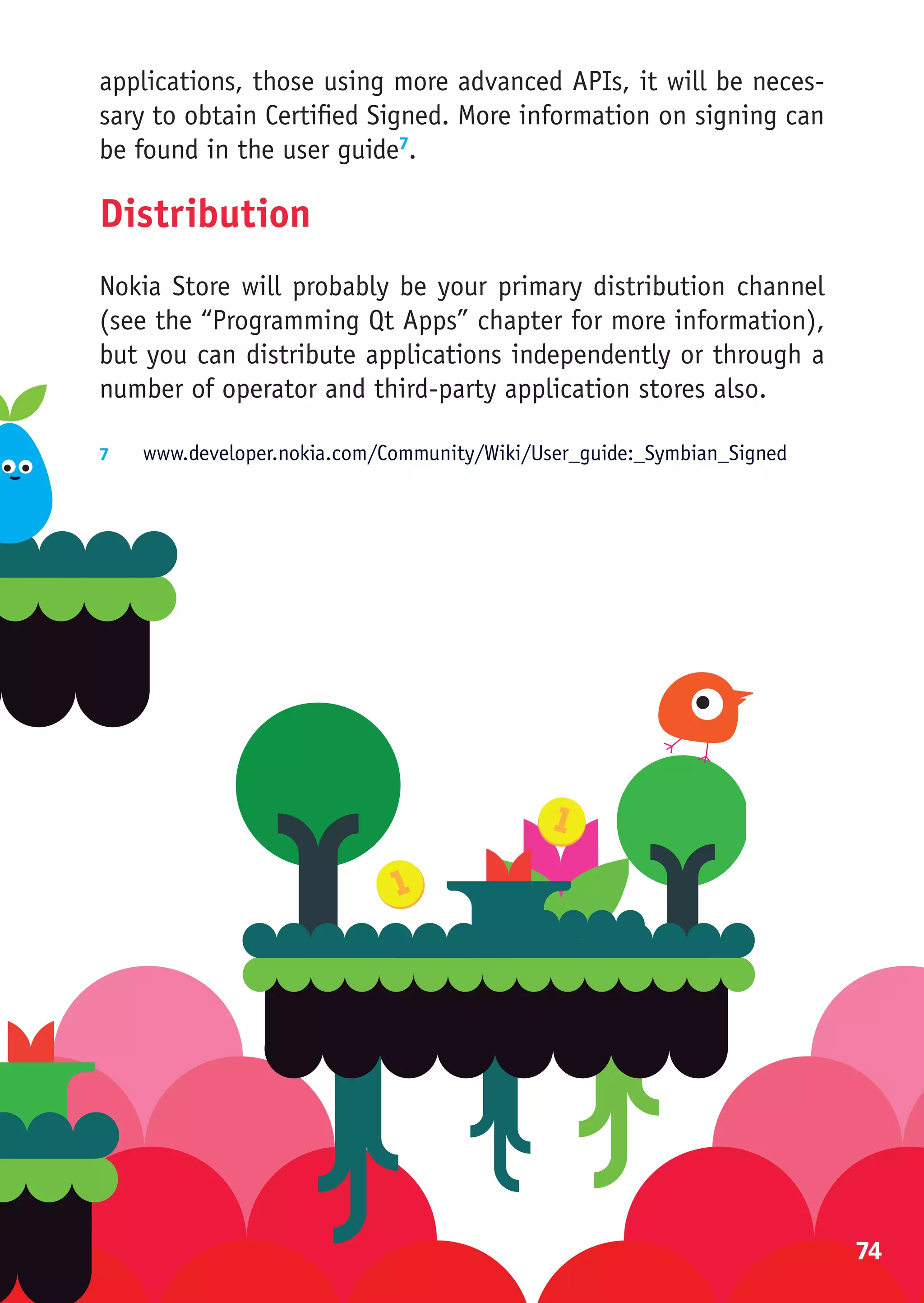 applications, those using more advanced APIs, it will be neces-
sary to obtain Certified Signed. More information on signing can
be found in the user guide7.

Distribution
Nokia Store will probably be your primary distribution channel
(see the “Programming Qt Apps” chapter for more information),
but you can distribute applications independently or through a
number of operator and third-party application stores also.

7	  www.developer.nokia.com/Community/Wiki/User_guide:_Symbian_Signed




                                                                        74
 