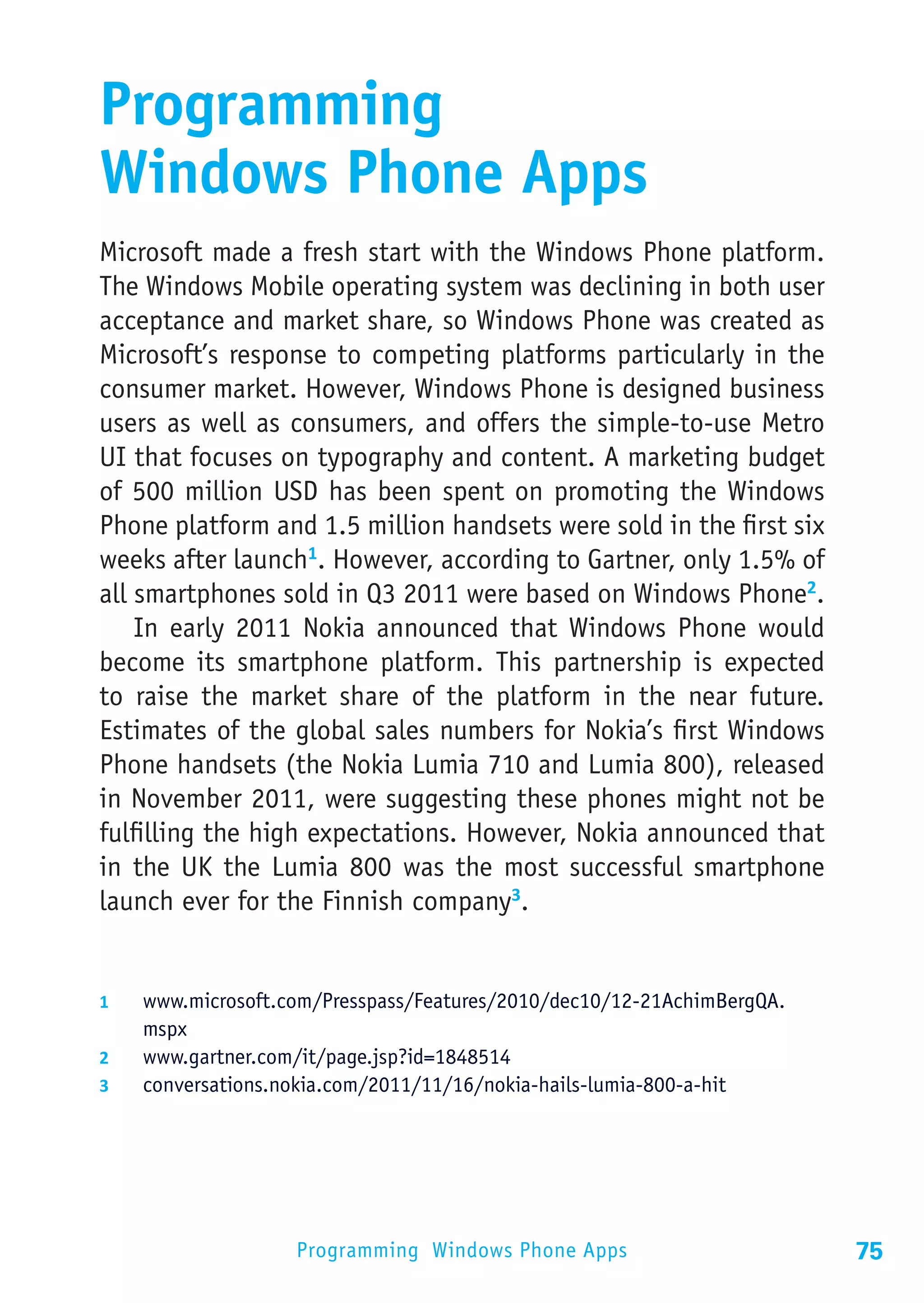Programming
Windows Phone Apps
Microsoft made a fresh start with the Windows Phone platform.
The Windows Mobile operating system was declining in both user
acceptance and market share, so Windows Phone was created as
Microsoft’s response to competing platforms particularly in the
consumer market. However, Windows Phone is designed business
users as well as consumers, and offers the simple-to-use Metro
UI that focuses on typography and content. A marketing budget
of 500 million USD has been spent on promoting the Windows
Phone platform and 1.5 million handsets were sold in the first six
weeks after launch1. However, according to Gartner, only 1.5% of
all smartphones sold in Q3 2011 were based on Windows Phone2.
    In early 2011 Nokia announced that Windows Phone would
become its smartphone platform. This partnership is expected
to raise the market share of the platform in the near future.
Estimates of the global sales numbers for Nokia’s first Windows
Phone handsets (the Nokia Lumia 710 and Lumia 800), released
in November 2011, were suggesting these phones might not be
fulfilling the high expectations. However, Nokia announced that
in the UK the Lumia 800 was the most successful smartphone
launch ever for the Finnish company3.


1	  www.microsoft.com/Presspass/Features/2010/dec10/12-21AchimBergQA.
    mspx
2	  www.gartner.com/it/page.jsp?id=1848514
3	  conversations.nokia.com/2011/11/16/nokia-hails-lumia-800-a-hit




                    Programming Windows Phone Apps                      75
 