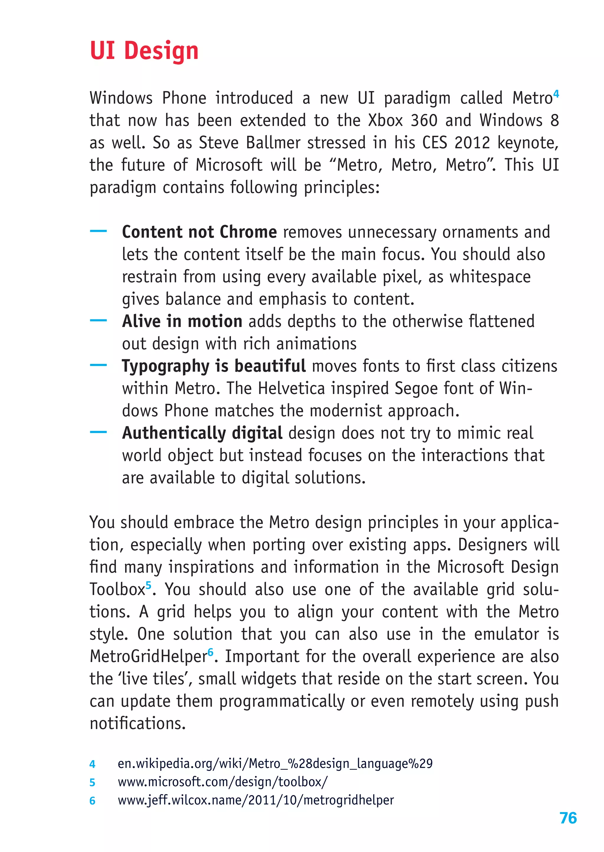 UI Design
Windows Phone introduced a new UI paradigm called Metro4
that now has been extended to the Xbox 360 and Windows 8
as well. So as Steve Ballmer stressed in his CES 2012 keynote,
the future of Microsoft will be “Metro, Metro, Metro”. This UI
paradigm contains following principles:

—— Content not Chrome removes unnecessary ornaments and
   lets the content itself be the main focus. You should also
   restrain from using every available pixel, as whitespace
   gives balance and emphasis to content.
—— Alive in motion adds depths to the otherwise flattened
   out design with rich animations
—— Typography is beautiful moves fonts to first class citizens
   within Metro. The Helvetica inspired Segoe font of Win-
   dows Phone matches the modernist approach.
—— Authentically digital design does not try to mimic real
   world object but instead focuses on the interactions that
   are available to digital solutions.

You should embrace the Metro design principles in your applica-
tion, especially when porting over existing apps. Designers will
find many inspirations and information in the Microsoft Design
Toolbox5. You should also use one of the available grid solu-
tions. A grid helps you to align your content with the Metro
style. One solution that you can also use in the emulator is
MetroGridHelper6. Important for the overall experience are also
the ‘live tiles’, small widgets that reside on the start screen. You
can update them programmatically or even remotely using push
notifications.

4	  en.wikipedia.org/wiki/Metro_%28design_language%29
5	  www.microsoft.com/design/toolbox/
6	  www.jeff.wilcox.name/2011/10/metrogridhelper
                                                                   76
 