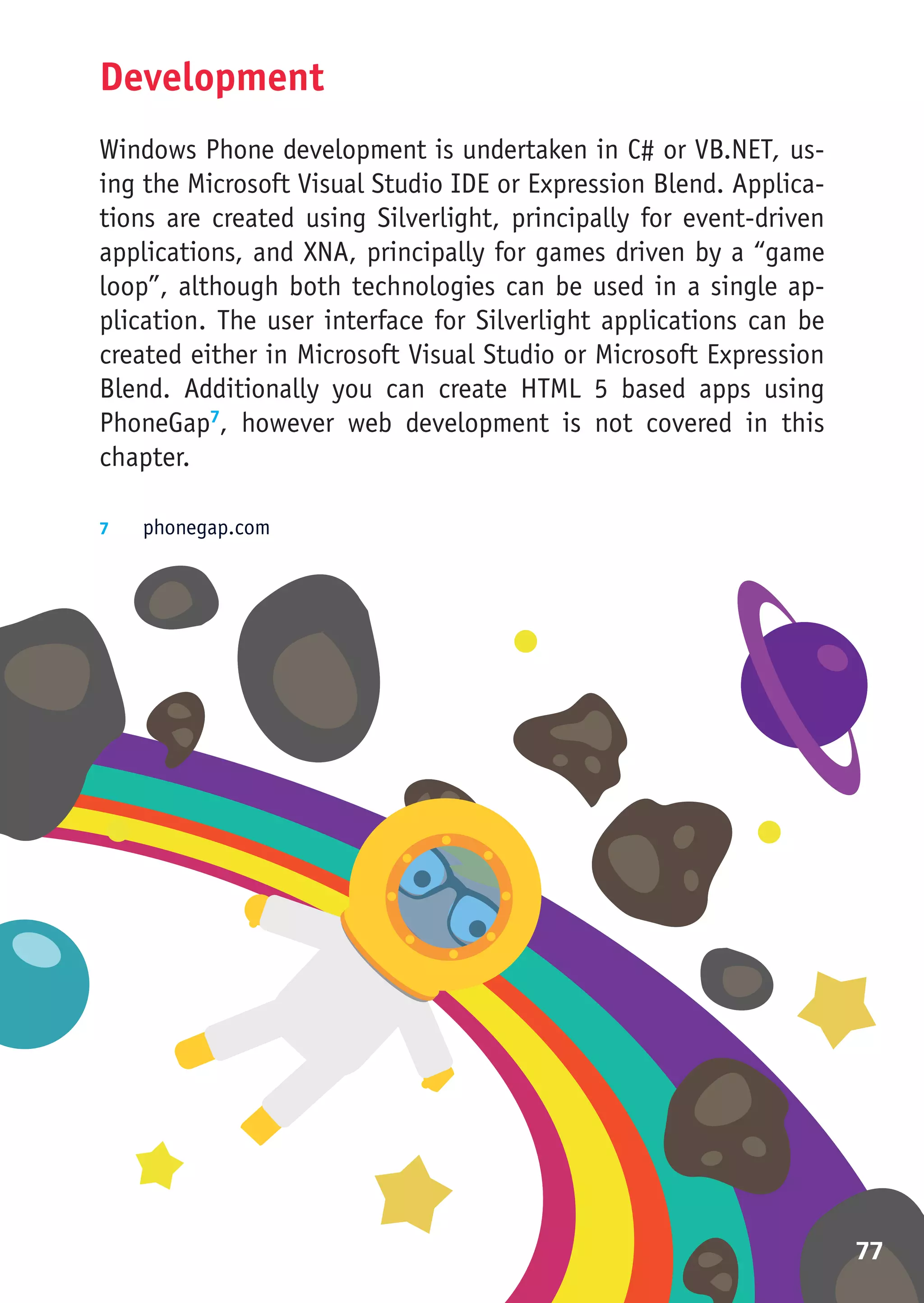 Development
Windows Phone development is undertaken in C# or VB.NET, us-
ing the Microsoft Visual Studio IDE or Expression Blend. Applica-
tions are created using Silverlight, principally for event-driven
applications, and XNA, principally for games driven by a “game
loop”, although both technologies can be used in a single ap-
plication. The user interface for Silverlight applications can be
created either in Microsoft Visual Studio or Microsoft Expression
Blend. Additionally you can create HTML 5 based apps using
PhoneGap7, however web development is not covered in this
chapter.

7	  phonegap.com




                                                                    77
 
