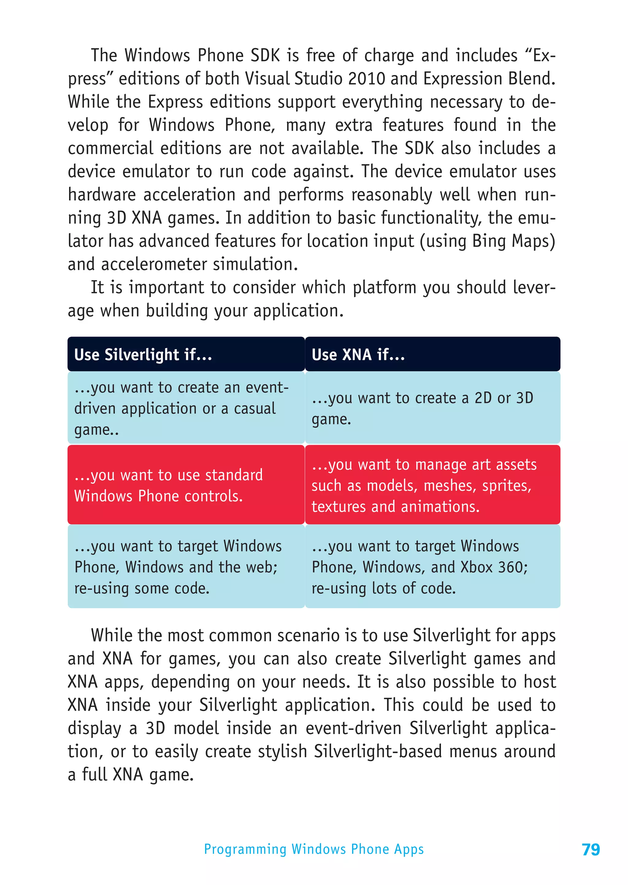 The Windows Phone SDK is free of charge and includes “Ex-
press” editions of both Visual Studio 2010 and Expression Blend.
While the Express editions support everything necessary to de-
velop for Windows Phone, many extra features found in the
commercial editions are not available. The SDK also includes a
device emulator to run code against. The device emulator uses
hardware acceleration and performs reasonably well when run-
ning 3D XNA games. In addition to basic functionality, the emu-
lator has advanced features for location input (using Bing Maps)
and accelerometer simulation.
   It is important to consider which platform you should lever-
age when building your application.

Use Silverlight if…              Use XNA if…
…you want to create an event-
                                 …you want to create a 2D or 3D
driven application or a casual
                                 game.
game..

                                 …you want to manage art assets
…you want to use standard
                                 such as models, meshes, sprites,
Windows Phone controls.
                                 textures and animations.

…you want to target Windows      …you want to target Windows
Phone, Windows and the web;      Phone, Windows, and Xbox 360;
re-using some code.              re-using lots of code.

   While the most common scenario is to use Silverlight for apps
and XNA for games, you can also create Silverlight games and
XNA apps, depending on your needs. It is also possible to host
XNA inside your Silverlight application. This could be used to
display a 3D model inside an event-driven Silverlight applica-
tion, or to easily create stylish Silverlight-based menus around
a full XNA game.


                  Programming Windows Phone Apps                    79
 