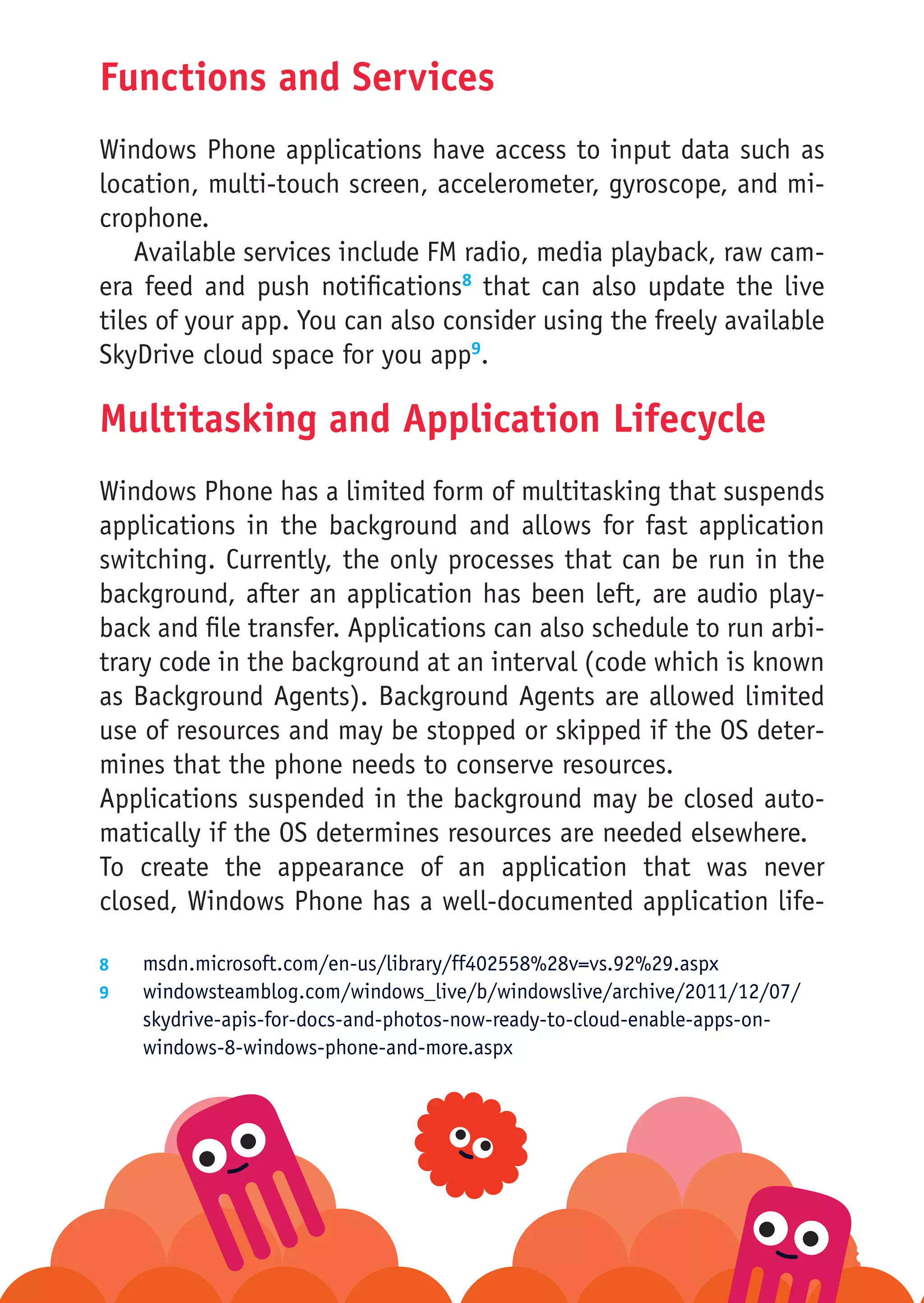 Functions and Services
Windows Phone applications have access to input data such as
location, multi-touch screen, accelerometer, gyroscope, and mi-
crophone.
    Available services include FM radio, media playback, raw cam-
era feed and push notifications8 that can also update the live
tiles of your app. You can also consider using the freely available
SkyDrive cloud space for you app9.

Multitasking and Application Lifecycle
Windows Phone has a limited form of multitasking that suspends
applications in the background and allows for fast application
switching. Currently, the only processes that can be run in the
background, after an application has been left, are audio play-
back and file transfer. Applications can also schedule to run arbi-
trary code in the background at an interval (code which is known
as Background Agents). Background Agents are allowed limited
use of resources and may be stopped or skipped if the OS deter-
mines that the phone needs to conserve resources.
Applications suspended in the background may be closed auto-
matically if the OS determines resources are needed elsewhere.
To create the appearance of an application that was never
closed, Windows Phone has a well-documented application life-

8	  msdn.microsoft.com/en-us/library/ff402558%28v=vs.92%29.aspx
9	  windowsteamblog.com/windows_live/b/windowslive/archive/2011/12/07/
    skydrive-apis-for-docs-and-photos-now-ready-to-cloud-enable-apps-on-
    windows-8-windows-phone-and-more.aspx




                                                                           80
 