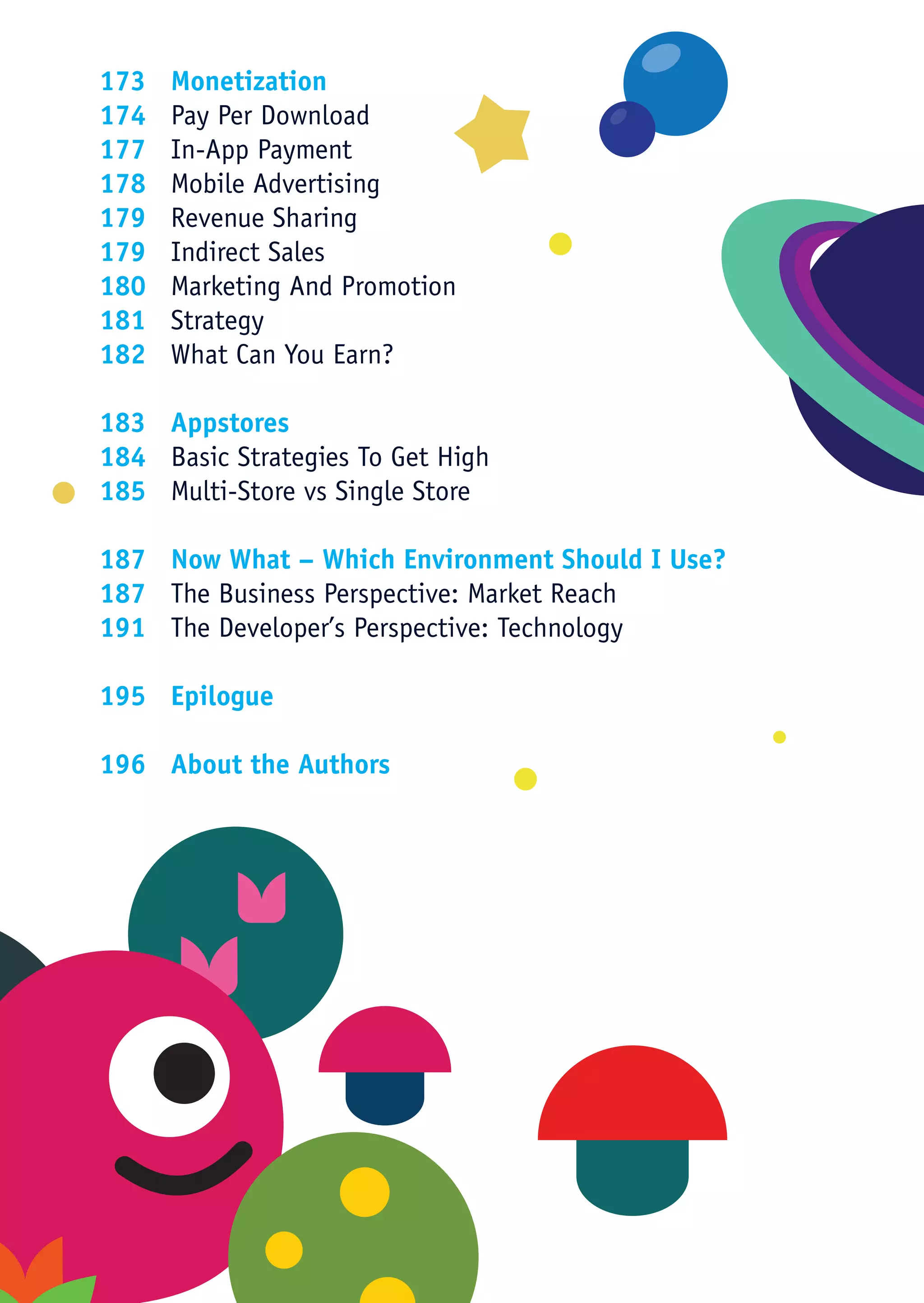 173	Monetization
174	 Pay Per Download
177	 In-App Payment
178	 Mobile Advertising
179	 Revenue Sharing
179	 Indirect Sales
180	 Marketing And Promotion
181	Strategy
182	 What Can You Earn?

183	Appstores
184	 Basic Strategies To Get High
185	 Multi-Store vs Single Store

187	 Now What – Which Environment Should I Use?
187	 The Business Perspective: Market Reach
191	 The Developer’s Perspective: Technology

195	Epilogue

196	 About the Authors
 