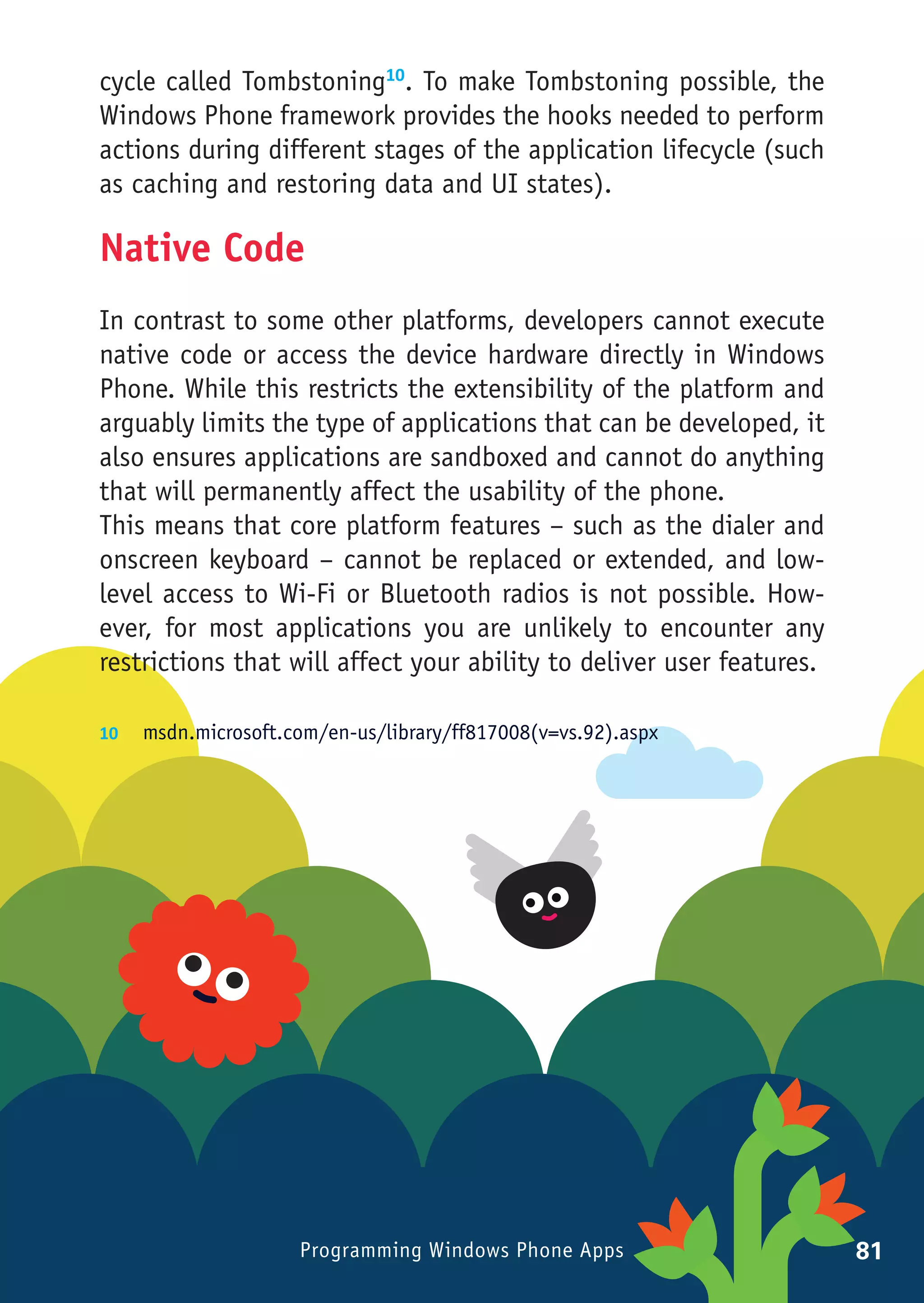 cycle called Tombstoning10. To make Tombstoning possible, the
Windows Phone framework provides the hooks needed to perform
actions during different stages of the application lifecycle (such
as caching and restoring data and UI states).

Native Code
In contrast to some other platforms, developers cannot execute
native code or access the device hardware directly in Windows
Phone. While this restricts the extensibility of the platform and
arguably limits the type of applications that can be developed, it
also ensures applications are sandboxed and cannot do anything
that will permanently affect the usability of the phone.
This means that core platform features – such as the dialer and
onscreen keyboard – cannot be replaced or extended, and low-
level access to Wi-Fi or Bluetooth radios is not possible. How-
ever, for most applications you are unlikely to encounter any
restrictions that will affect your ability to deliver user features.

10	 msdn.microsoft.com/en-us/library/ff817008(v=vs.92).aspx




                     Programming Windows Phone Apps                    81
 
