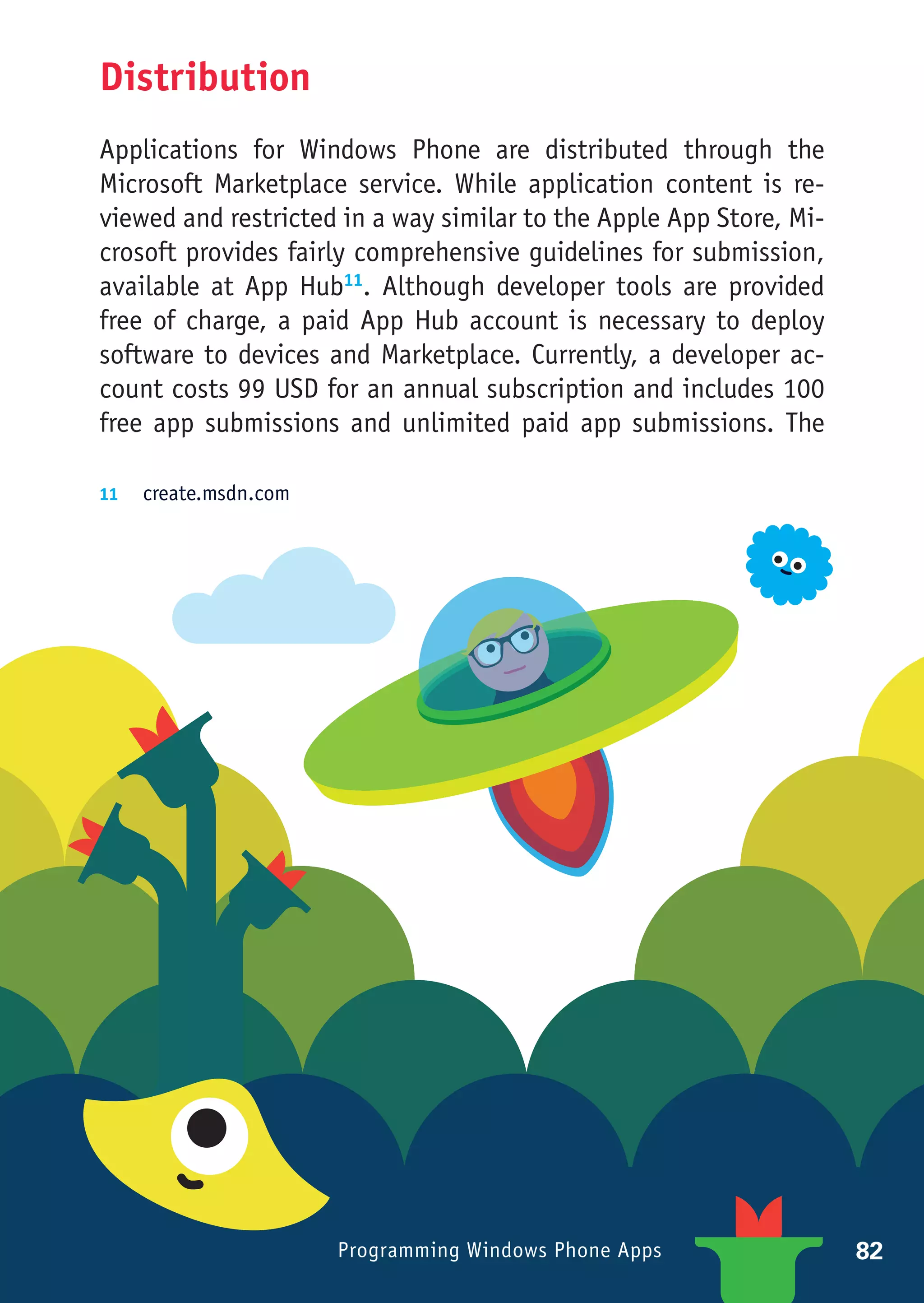 Distribution
Applications for Windows Phone are distributed through the
Microsoft Marketplace service. While application content is re-
viewed and restricted in a way similar to the Apple App Store, Mi-
crosoft provides fairly comprehensive guidelines for submission,
available at App Hub11. Although developer tools are provided
free of charge, a paid App Hub account is necessary to deploy
software to devices and Marketplace. Currently, a developer ac-
count costs 99 USD for an annual subscription and includes 100
free app submissions and unlimited paid app submissions. The

11	 create.msdn.com




                      Programming Windows Phone Apps                 82
 
