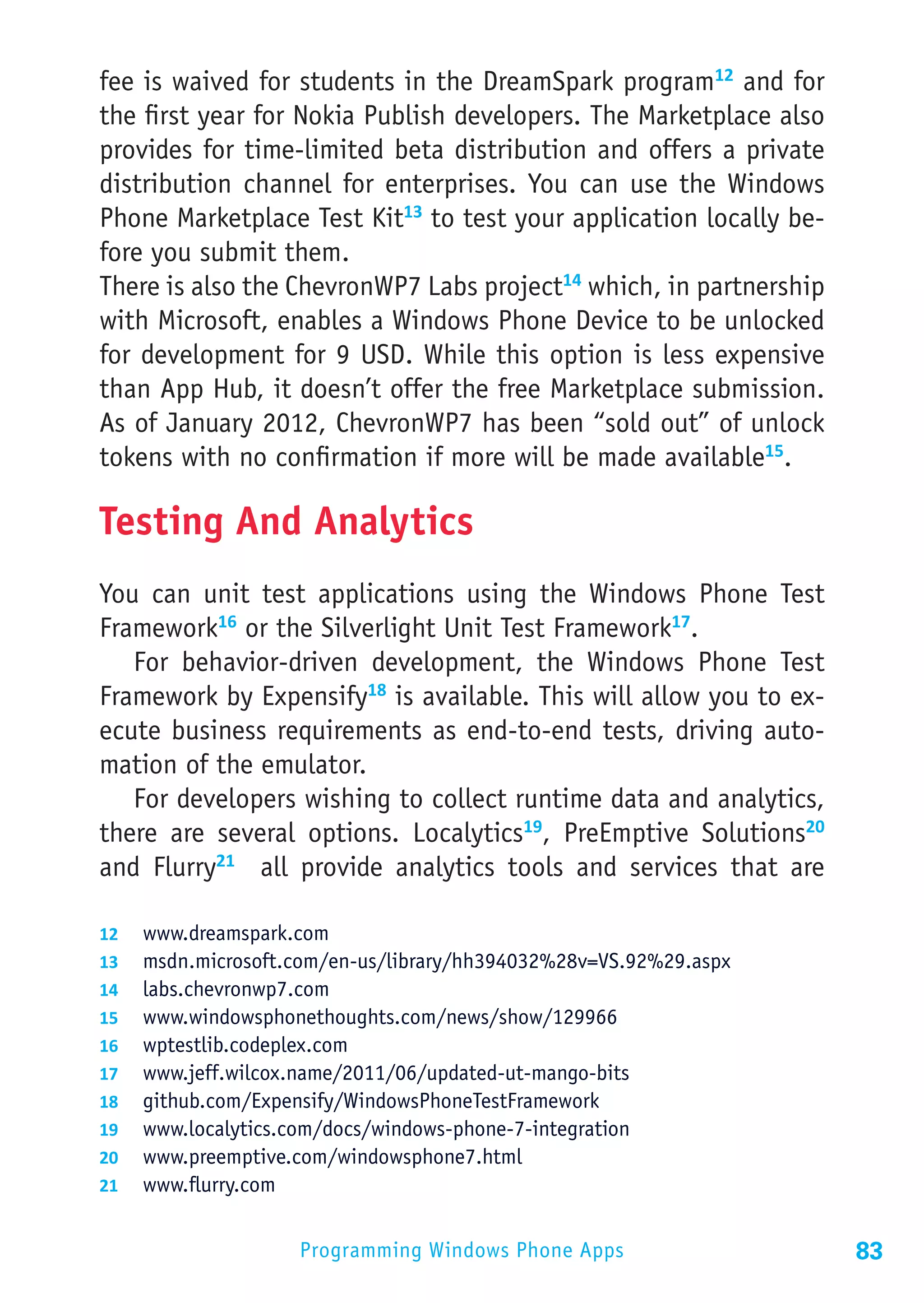 fee is waived for students in the DreamSpark program12 and for
the first year for Nokia Publish developers. The Marketplace also
provides for time-limited beta distribution and offers a private
distribution channel for enterprises. You can use the Windows
Phone Marketplace Test Kit13 to test your application locally be-
fore you submit them.
There is also the ChevronWP7 Labs project14 which, in partnership
with Microsoft, enables a Windows Phone Device to be unlocked
for development for 9 USD. While this option is less expensive
than App Hub, it doesn’t offer the free Marketplace submission.
As of January 2012, ChevronWP7 has been “sold out” of unlock
tokens with no confirmation if more will be made available15.

Testing And Analytics
You can unit test applications using the Windows Phone Test
Framework16 or the Silverlight Unit Test Framework17.
   For behavior-driven development, the Windows Phone Test
Framework by Expensify18 is available. This will allow you to ex-
ecute business requirements as end-to-end tests, driving auto-
mation of the emulator.
   For developers wishing to collect runtime data and analytics,
there are several options. Localytics19, PreEmptive Solutions20
and Flurry21 all provide analytics tools and services that are

12	 www.dreamspark.com
13	 msdn.microsoft.com/en-us/library/hh394032%28v=VS.92%29.aspx
14	 labs.chevronwp7.com
15	 www.windowsphonethoughts.com/news/show/129966
16	 wptestlib.codeplex.com
17	 www.jeff.wilcox.name/2011/06/updated-ut-mango-bits
18	 github.com/Expensify/WindowsPhoneTestFramework
19	 www.localytics.com/docs/windows-phone-7-integration
20	 www.preemptive.com/windowsphone7.html
21	 www.flurry.com


                   Programming Windows Phone Apps                   83
 
