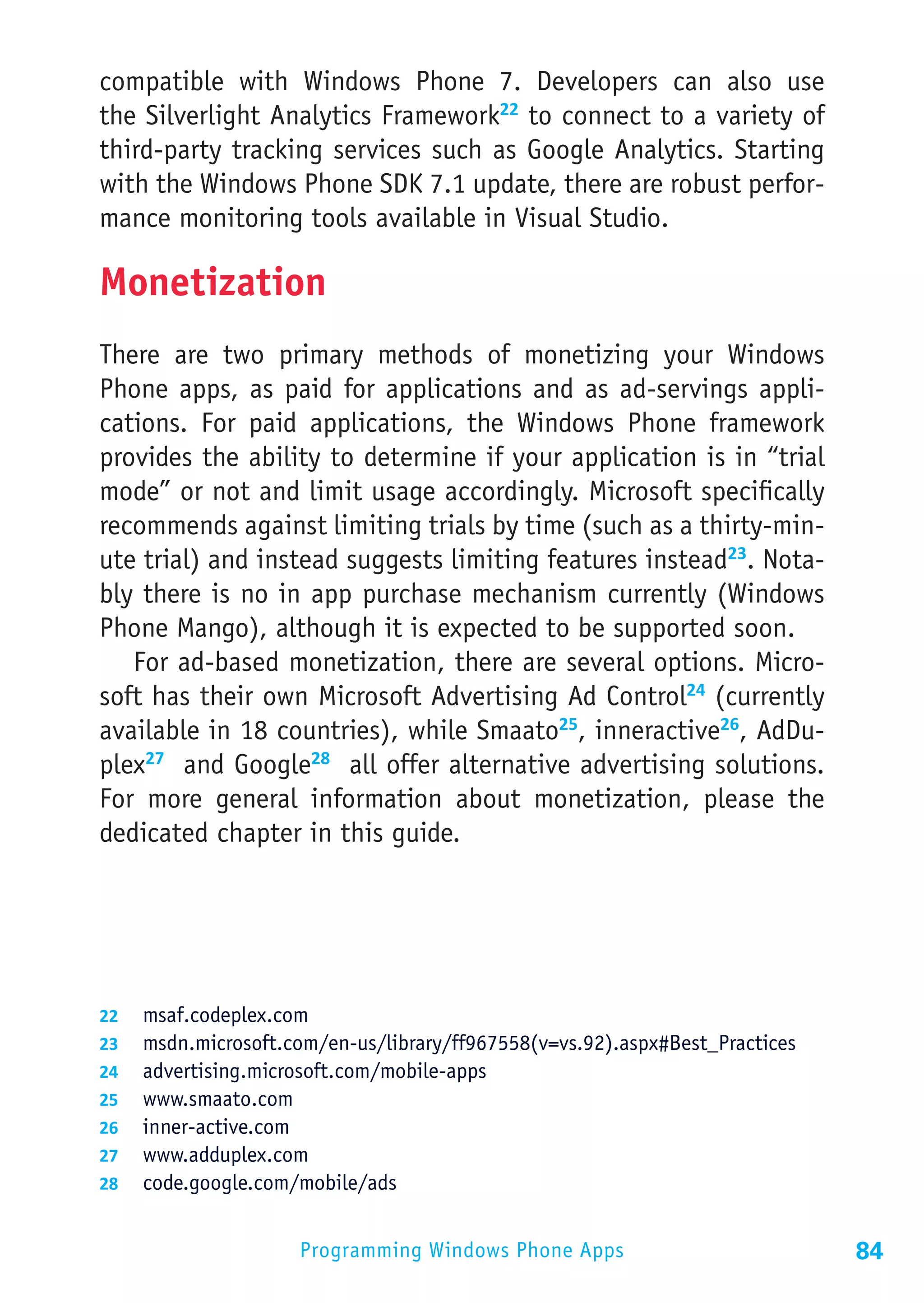 compatible with Windows Phone 7. Developers can also use
the Silverlight Analytics Framework22 to connect to a variety of
third-party tracking services such as Google Analytics. Starting
with the Windows Phone SDK 7.1 update, there are robust perfor-
mance monitoring tools available in Visual Studio.

Monetization
There are two primary methods of monetizing your Windows
Phone apps, as paid for applications and as ad-servings appli-
cations. For paid applications, the Windows Phone framework
provides the ability to determine if your application is in “trial
mode” or not and limit usage accordingly. Microsoft specifically
recommends against limiting trials by time (such as a thirty-min-
ute trial) and instead suggests limiting features instead23. Nota-
bly there is no in app purchase mechanism currently (Windows
Phone Mango), although it is expected to be supported soon.
   For ad-based monetization, there are several options. Micro-
soft has their own Microsoft Advertising Ad Control24 (currently
available in 18 countries), while Smaato25, inneractive26, AdDu-
plex27 and Google28 all offer alternative advertising solutions.
For more general information about monetization, please the
dedicated chapter in this guide.




22	 msaf.codeplex.com
23	 msdn.microsoft.com/en-us/library/ff967558(v=vs.92).aspx#Best_Practices
24	 advertising.microsoft.com/mobile-apps
25	 www.smaato.com
26	 inner-active.com
27	 www.adduplex.com
28	 code.google.com/mobile/ads


                     Programming Windows Phone Apps                          84
 