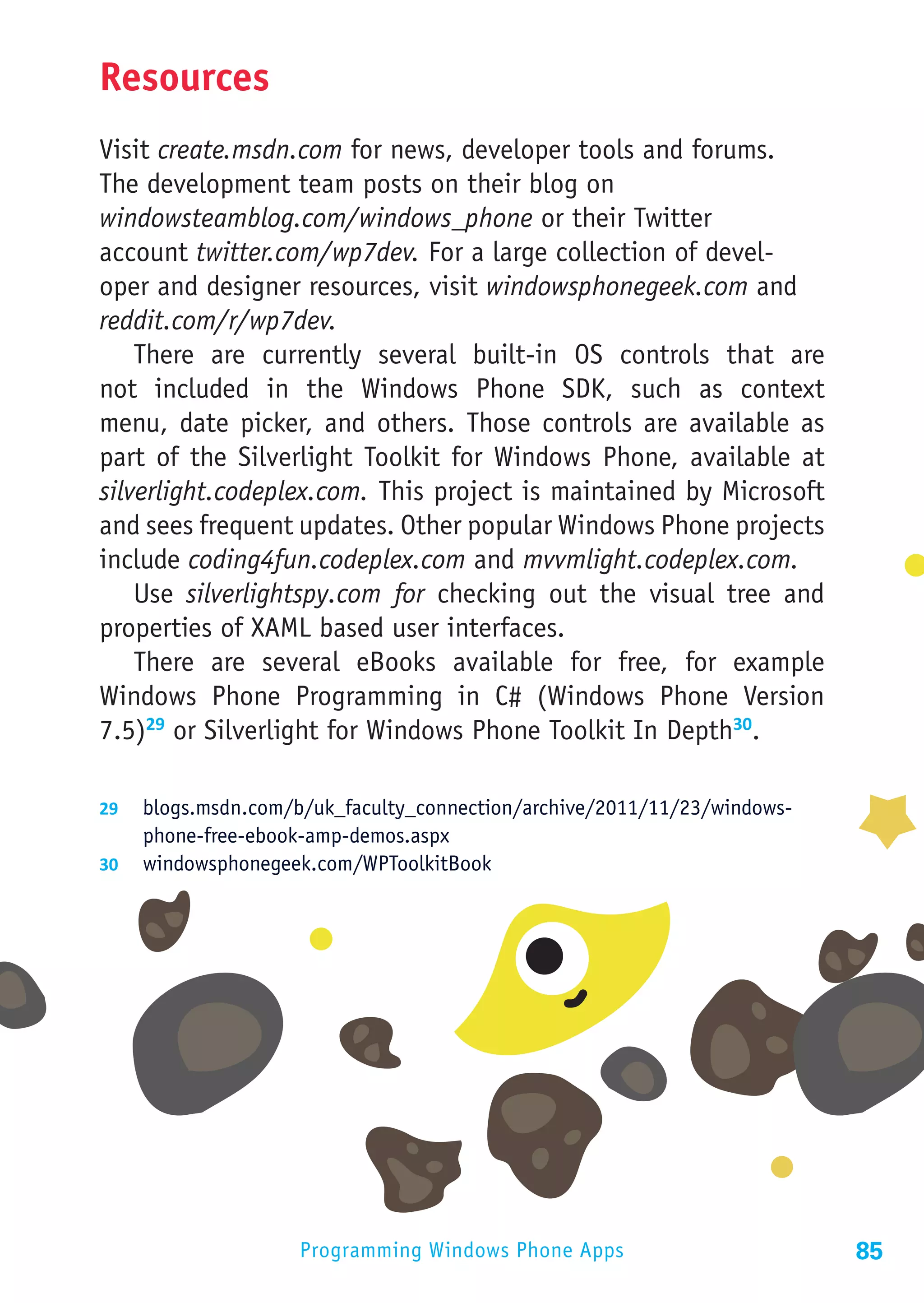 Resources
Visit create.msdn.com for news, developer tools and forums.
The development team posts on their blog on
windowsteamblog.com/windows_phone or their Twitter
account twitter.com/wp7dev. For a large collection of devel-
oper and designer resources, visit windowsphonegeek.com and
reddit.com/r/wp7dev.
    There are currently several built-in OS controls that are
not included in the Windows Phone SDK, such as context
menu, date picker, and others. Those controls are available as
part of the Silverlight Toolkit for Windows Phone, available at
silverlight.codeplex.com. This project is maintained by Microsoft
and sees frequent updates. Other popular Windows Phone projects
include coding4fun.codeplex.com and mvvmlight.codeplex.com.
    Use silverlightspy.com for checking out the visual tree and
properties of XAML based user interfaces.
    There are several eBooks available for free, for example
Windows Phone Programming in C# (Windows Phone Version
7.5)29 or Silverlight for Windows Phone Toolkit In Depth30.

29	 blogs.msdn.com/b/uk_faculty_connection/archive/2011/11/23/windows-
    phone-free-ebook-amp-demos.aspx
30	 windowsphonegeek.com/WPToolkitBook




                    Programming Windows Phone Apps                       85
 