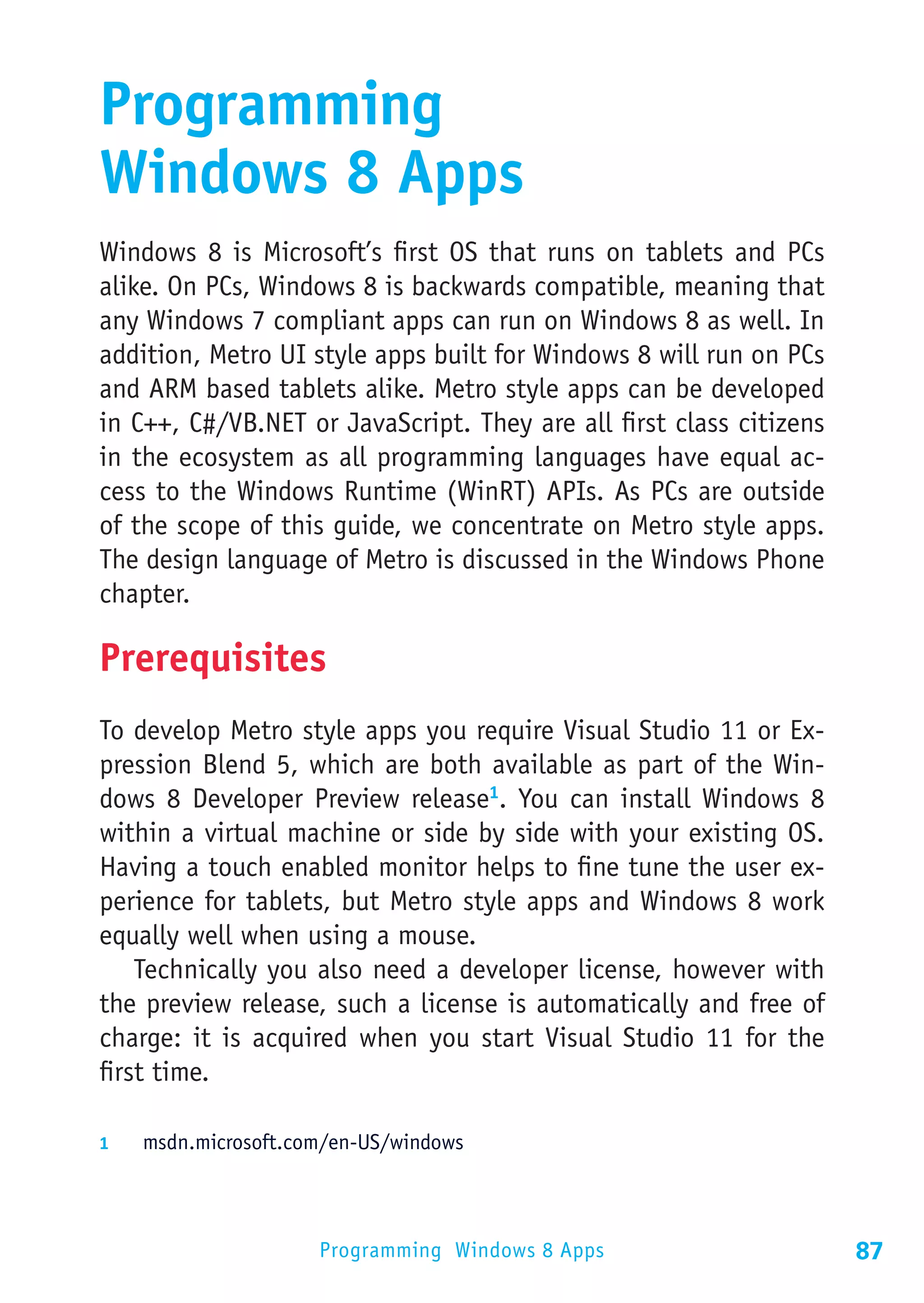 Programming
Windows 8 Apps
Windows 8 is Microsoft’s first OS that runs on tablets and PCs
alike. On PCs, Windows 8 is backwards compatible, meaning that
any Windows 7 compliant apps can run on Windows 8 as well. In
addition, Metro UI style apps built for Windows 8 will run on PCs
and ARM based tablets alike. Metro style apps can be developed
in C++, C#/VB.NET or JavaScript. They are all first class citizens
in the ecosystem as all programming languages have equal ac-
cess to the Windows Runtime (WinRT) APIs. As PCs are outside
of the scope of this guide, we concentrate on Metro style apps.
The design language of Metro is discussed in the Windows Phone
chapter.

Prerequisites
To develop Metro style apps you require Visual Studio 11 or Ex-
pression Blend 5, which are both available as part of the Win-
dows 8 Developer Preview release1. You can install Windows 8
within a virtual machine or side by side with your existing OS.
Having a touch enabled monitor helps to fine tune the user ex-
perience for tablets, but Metro style apps and Windows 8 work
equally well when using a mouse.
    Technically you also need a developer license, however with
the preview release, such a license is automatically and free of
charge: it is acquired when you start Visual Studio 11 for the
first time.

1	  msdn.microsoft.com/en-US/windows




                     Programming Windows 8 Apps                      87
 