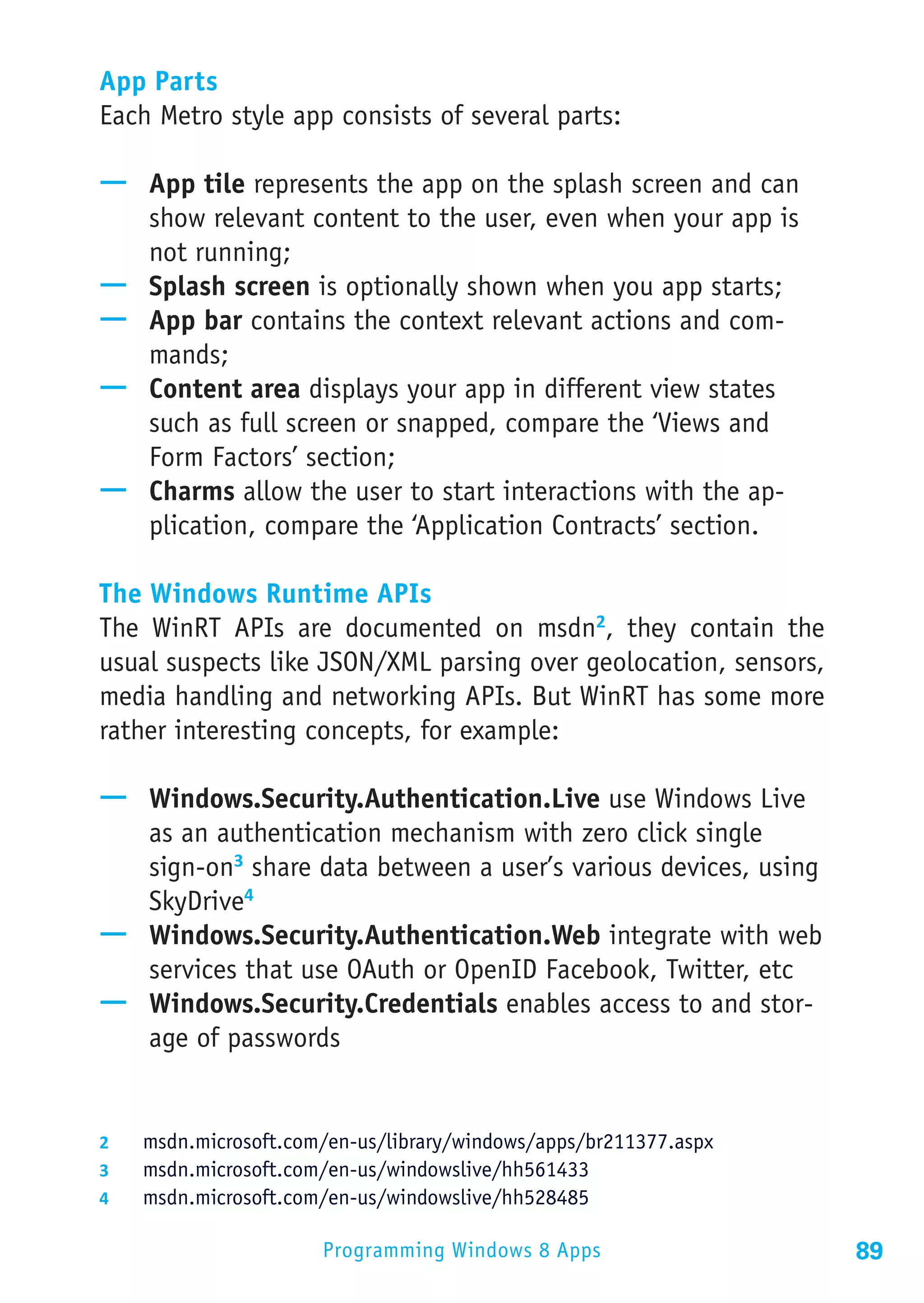 App Parts
Each Metro style app consists of several parts:

—— App tile represents the app on the splash screen and can
   show relevant content to the user, even when your app is
   not running;
—— Splash screen is optionally shown when you app starts;
—— App bar contains the context relevant actions and com-
   mands;
—— Content area displays your app in different view states
   such as full screen or snapped, compare the ‘Views and
   Form Factors’ section;
—— Charms allow the user to start interactions with the ap-
   plication, compare the ‘Application Contracts’ section.

The Windows Runtime APIs
The WinRT APIs are documented on msdn2, they contain the
usual suspects like JSON/XML parsing over geolocation, sensors,
media handling and networking APIs. But WinRT has some more
rather interesting concepts, for example:

—— Windows.Security.Authentication.Live use Windows Live
   as an authentication mechanism with zero click single
   sign-on3 share data between a user’s various devices, using
   SkyDrive4
—— Windows.Security.Authentication.Web integrate with web
   services that use OAuth or OpenID Facebook, Twitter, etc
—— Windows.Security.Credentials enables access to and stor-
   age of passwords


2	  msdn.microsoft.com/en-us/library/windows/apps/br211377.aspx
3	  msdn.microsoft.com/en-us/windowslive/hh561433
4	  msdn.microsoft.com/en-us/windowslive/hh528485

                      Programming Windows 8 Apps                  89
 