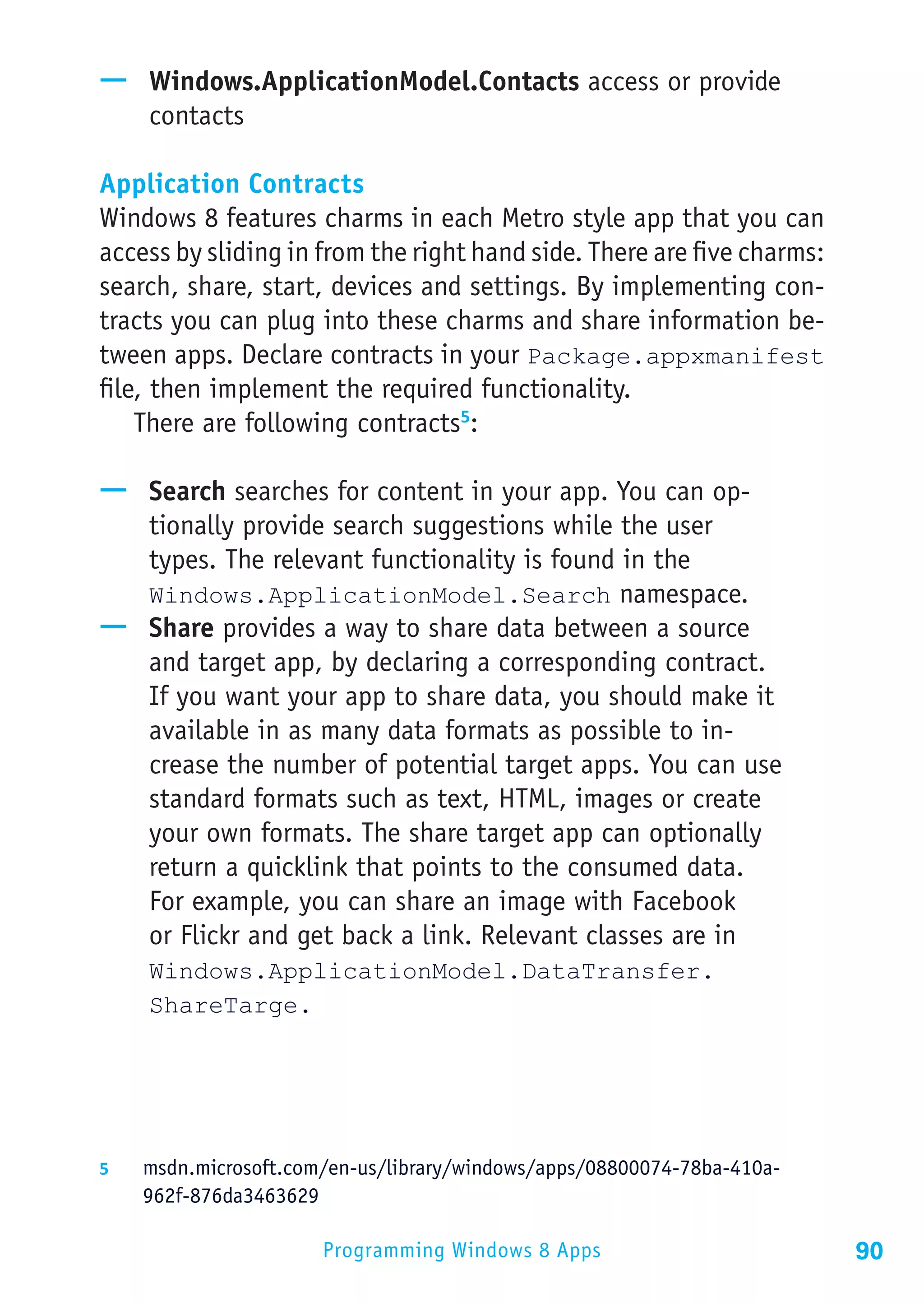 —— Windows.ApplicationModel.Contacts access or provide
   contacts

Application Contracts
Windows 8 features charms in each Metro style app that you can
access by sliding in from the right hand side. There are five charms:
search, share, start, devices and settings. By implementing con-
tracts you can plug into these charms and share information be-
tween apps. Declare contracts in your Package.appxmanifest
file, then implement the required functionality.
    There are following contracts5:

—— Search searches for content in your app. You can op-
   tionally provide search suggestions while the user
   types. The relevant functionality is found in the
   Windows.ApplicationModel.Search namespace.
—— Share provides a way to share data between a source
   and target app, by declaring a corresponding contract.
   If you want your app to share data, you should make it
   available in as many data formats as possible to in-
   crease the number of potential target apps. You can use
   standard formats such as text, HTML, images or create
   your own formats. The share target app can optionally
   return a quicklink that points to the consumed data.
   For example, you can share an image with Facebook
   or Flickr and get back a link. Relevant classes are in
     Windows.ApplicationModel.DataTransfer.
     ShareTarge.




5	  msdn.microsoft.com/en-us/library/windows/apps/08800074-78ba-410a-
    962f-876da3463629

                        Programming Windows 8 Apps                      90
 