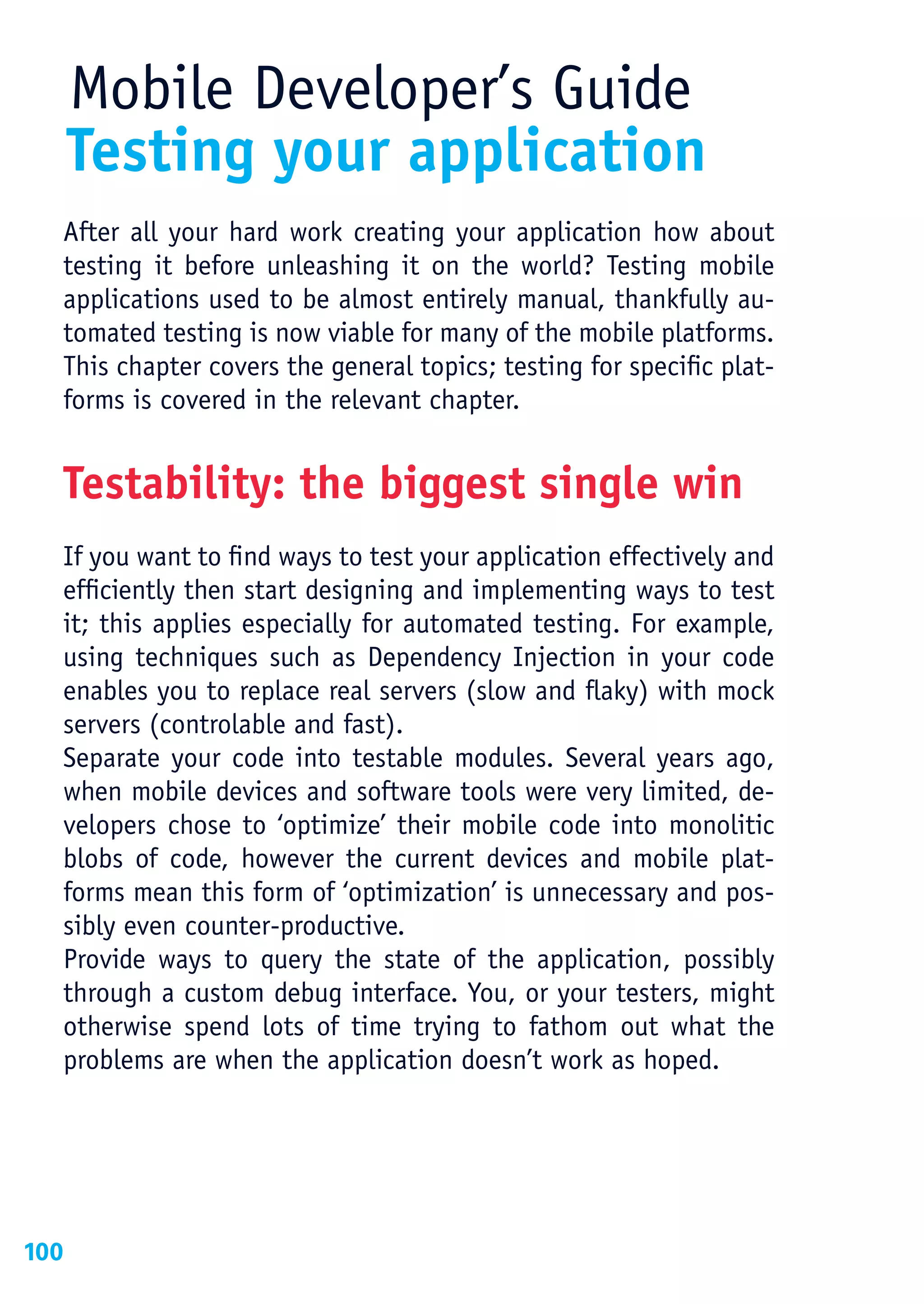 Mobile Developer’s Guide
      Testing your application
  After all your hard work creating your application how about
  testing it before unleashing it on the world? Testing mobile
  applications used to be almost entirely manual, thankfully au-
  tomated testing is now viable for many of the mobile platforms.
  This chapter covers the general topics; testing for specific plat-
  forms is covered in the relevant chapter.


  Testability: the biggest single win
  If you want to find ways to test your application effectively and
  efficiently then start designing and implementing ways to test
  it; this applies especially for automated testing. For example,
  using techniques such as Dependency Injection in your code
  enables you to replace real servers (slow and flaky) with mock
  servers (controlable and fast).
  Separate your code into testable modules. Several years ago,
  when mobile devices and software tools were very limited, de-
  velopers chose to ‘optimize’ their mobile code into monolitic
  blobs of code, however the current devices and mobile plat-
  forms mean this form of ‘optimization’ is unnecessary and pos-
  sibly even counter-productive.
  Provide ways to query the state of the application, possibly
  through a custom debug interface. You, or your testers, might
  otherwise spend lots of time trying to fathom out what the
  problems are when the application doesn’t work as hoped.




100
 