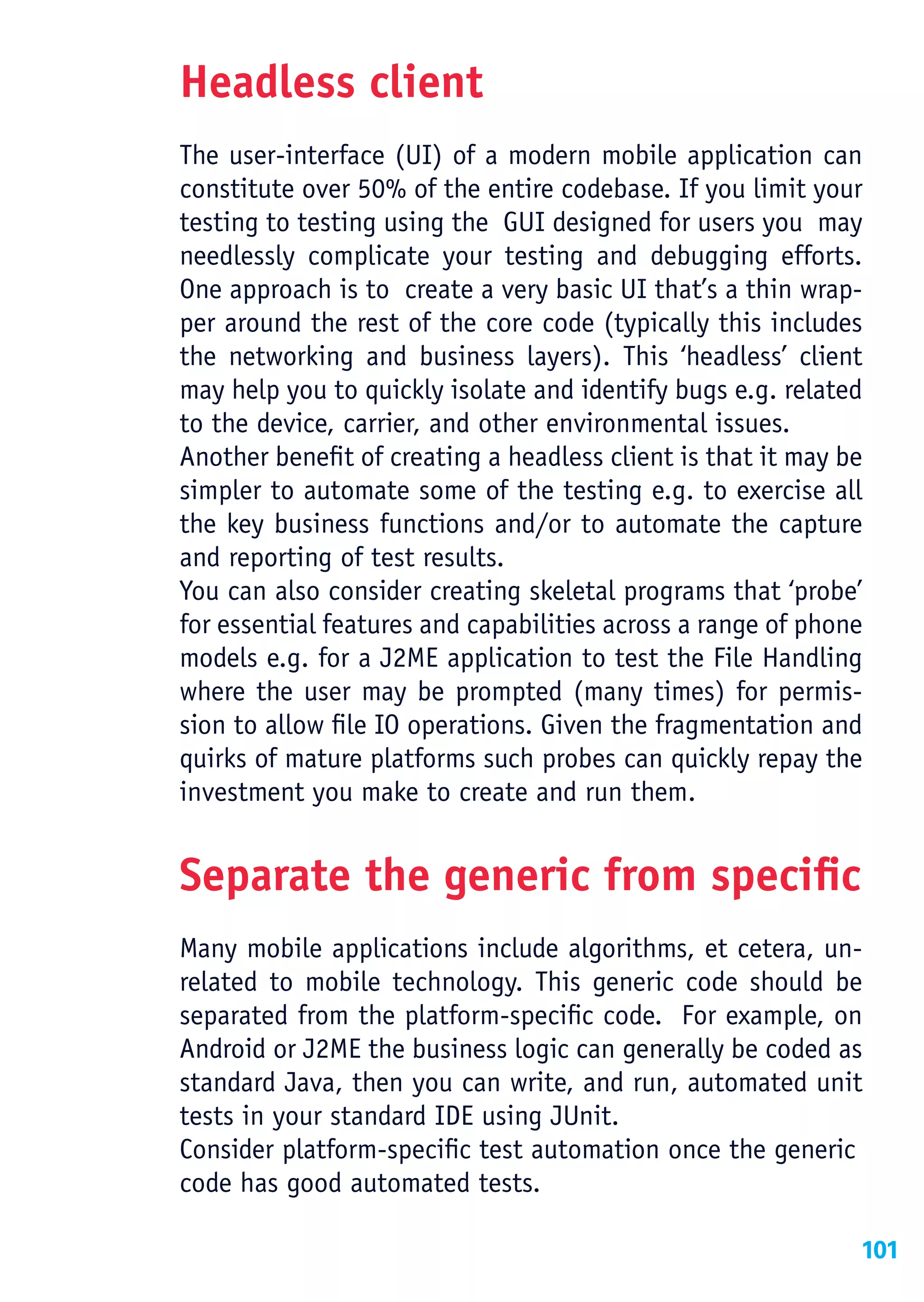 Headless client
The user-interface (UI) of a modern mobile application can
constitute over 50% of the entire codebase. If you limit your
testing to testing using the GUI designed for users you may
needlessly complicate your testing and debugging efforts.
One approach is to create a very basic UI that’s a thin wrap-
per around the rest of the core code (typically this includes
the networking and business layers). This ‘headless’ client
may help you to quickly isolate and identify bugs e.g. related
to the device, carrier, and other environmental issues.
Another benefit of creating a headless client is that it may be
simpler to automate some of the testing e.g. to exercise all
the key business functions and/or to automate the capture
and reporting of test results.
You can also consider creating skeletal programs that ‘probe’
for essential features and capabilities across a range of phone
models e.g. for a J2ME application to test the File Handling
where the user may be prompted (many times) for permis-
sion to allow file IO operations. Given the fragmentation and
quirks of mature platforms such probes can quickly repay the
investment you make to create and run them.


Separate the generic from specific
Many mobile applications include algorithms, et cetera, un-
related to mobile technology. This generic code should be
separated from the platform-specific code. For example, on
Android or J2ME the business logic can generally be coded as
standard Java, then you can write, and run, automated unit
tests in your standard IDE using JUnit.
Consider platform-specific test automation once the generic
code has good automated tests.

                                                              101
 