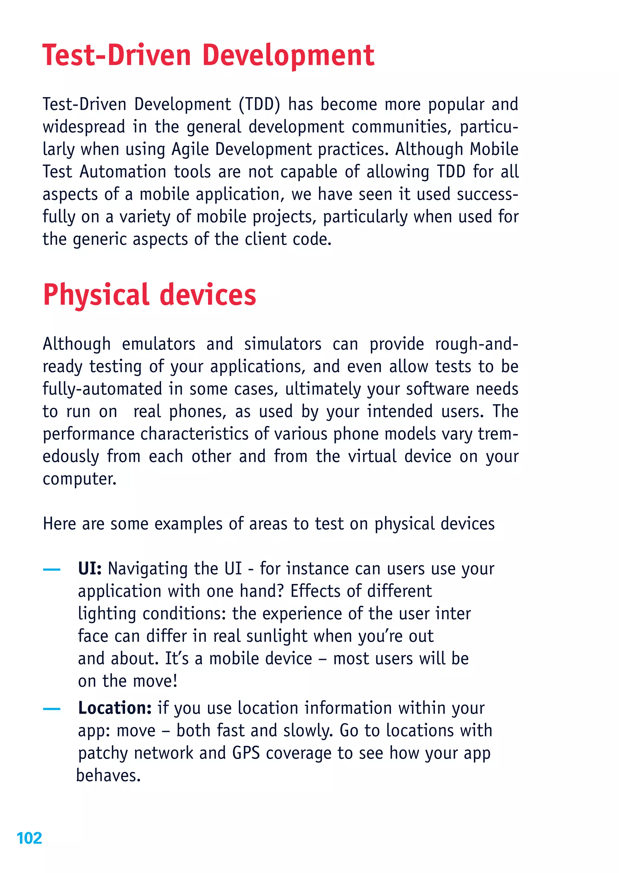Test-Driven Development
  Test-Driven Development (TDD) has become more popular and
  widespread in the general development communities, particu-
  larly when using Agile Development practices. Although Mobile
  Test Automation tools are not capable of allowing TDD for all
  aspects of a mobile application, we have seen it used success-
  fully on a variety of mobile projects, particularly when used for
  the generic aspects of the client code.


  Physical devices
  Although emulators and simulators can provide rough-and-
  ready testing of your applications, and even allow tests to be
  fully-automated in some cases, ultimately your software needs
  to run on real phones, as used by your intended users. The
  performance characteristics of various phone models vary trem-
  edously from each other and from the virtual device on your
  computer.

  Here are some examples of areas to test on physical devices

  — UI: Navigating the UI - for instance can users use your
    application with one hand? Effects of different
    lighting conditions: the experience of the user inter
    face can differ in real sunlight when you’re out
    and about. It’s a mobile device – most users will be
    on the move!
  — Location: if you use location information within your
    app: move – both fast and slowly. Go to locations with
    patchy network and GPS coverage to see how your app
    behaves.


102
 