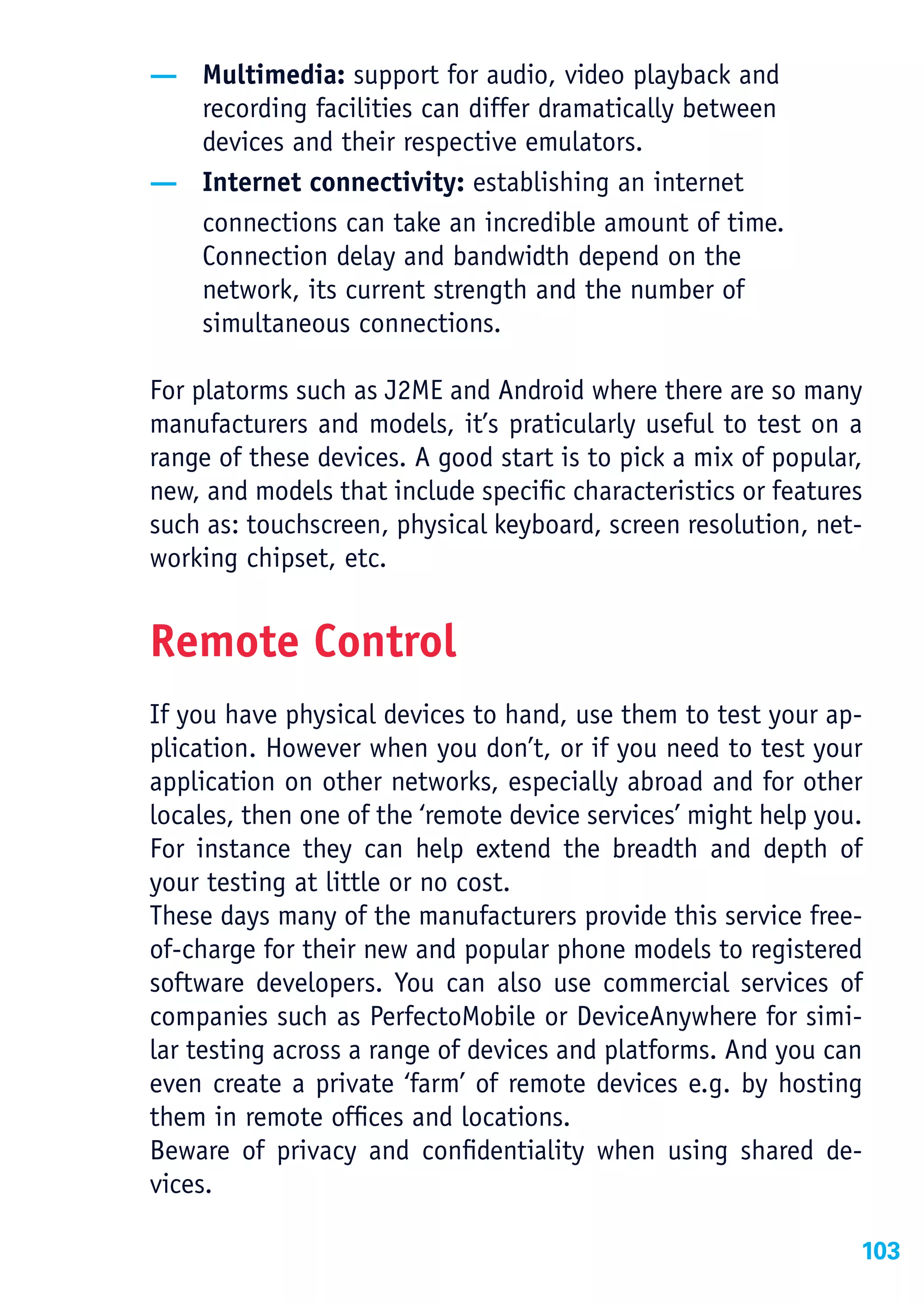— Multimedia: support for audio, video playback and
  recording facilities can differ dramatically between
  devices and their respective emulators.
— Internet connectivity: establishing an internet
  connections can take an incredible amount of time.
  Connection delay and bandwidth depend on the
  network, its current strength and the number of
  simultaneous connections.

For platorms such as J2ME and Android where there are so many
manufacturers and models, it’s praticularly useful to test on a
range of these devices. A good start is to pick a mix of popular,
new, and models that include specific characteristics or features
such as: touchscreen, physical keyboard, screen resolution, net-
working chipset, etc.


Remote Control
If you have physical devices to hand, use them to test your ap-
plication. However when you don’t, or if you need to test your
application on other networks, especially abroad and for other
locales, then one of the ‘remote device services’ might help you.
For instance they can help extend the breadth and depth of
your testing at little or no cost.
These days many of the manufacturers provide this service free-
of-charge for their new and popular phone models to registered
software developers. You can also use commercial services of
companies such as PerfectoMobile or DeviceAnywhere for simi-
lar testing across a range of devices and platforms. And you can
even create a private ‘farm’ of remote devices e.g. by hosting
them in remote offices and locations.
Beware of privacy and confidentiality when using shared de-
vices.

                                                                103
 