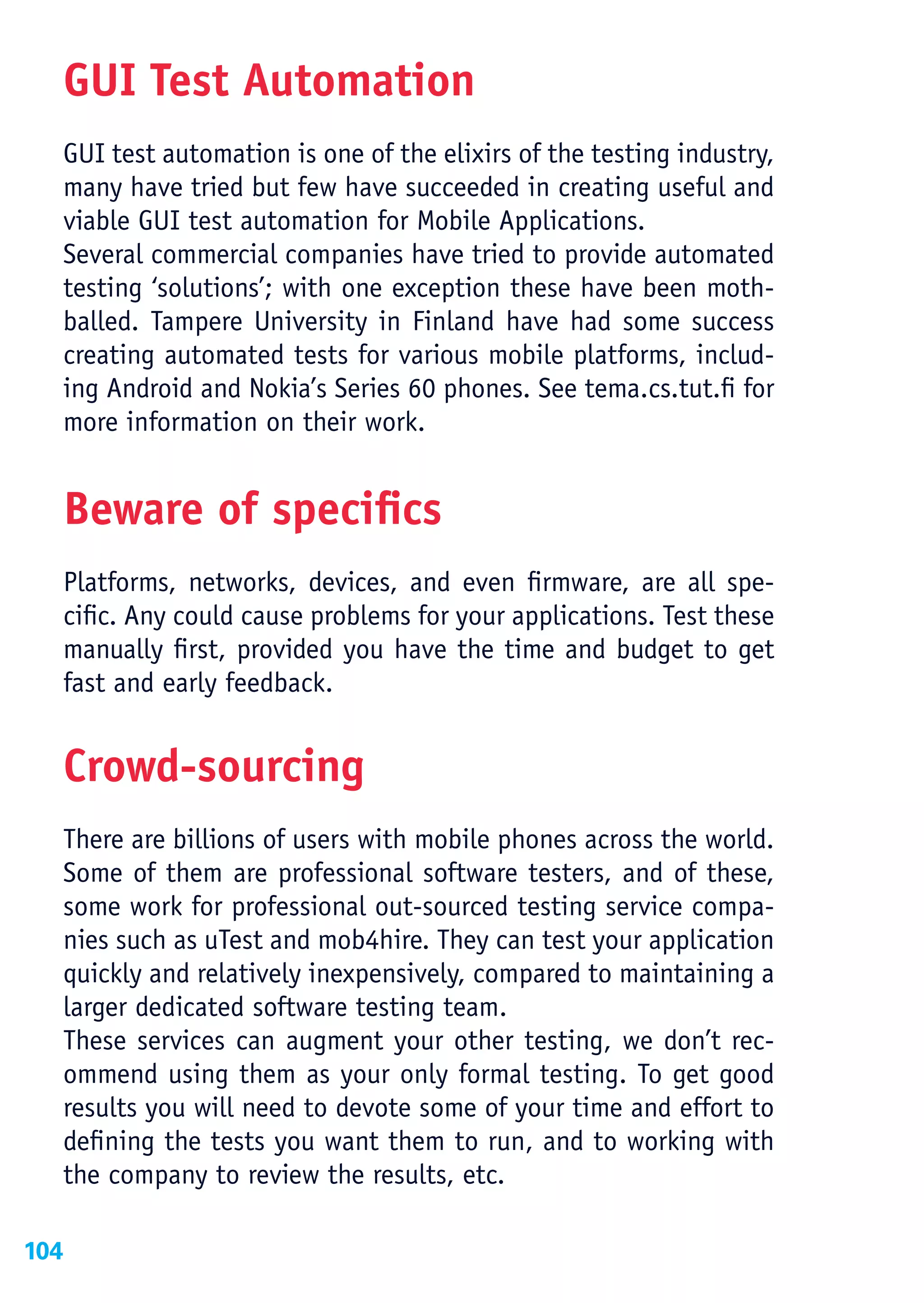 GUI Test Automation
  GUI test automation is one of the elixirs of the testing industry,
  many have tried but few have succeeded in creating useful and
  viable GUI test automation for Mobile Applications.
  Several commercial companies have tried to provide automated
  testing ‘solutions’; with one exception these have been moth-
  balled. Tampere University in Finland have had some success
  creating automated tests for various mobile platforms, includ-
  ing Android and Nokia’s Series 60 phones. See tema.cs.tut.fi for
  more information on their work.


  Beware of specifics
  Platforms, networks, devices, and even firmware, are all spe-
  cific. Any could cause problems for your applications. Test these
  manually first, provided you have the time and budget to get
  fast and early feedback.


  Crowd-sourcing
  There are billions of users with mobile phones across the world.
  Some of them are professional software testers, and of these,
  some work for professional out-sourced testing service compa-
  nies such as uTest and mob4hire. They can test your application
  quickly and relatively inexpensively, compared to maintaining a
  larger dedicated software testing team.
  These services can augment your other testing, we don’t rec-
  ommend using them as your only formal testing. To get good
  results you will need to devote some of your time and effort to
  defining the tests you want them to run, and to working with
  the company to review the results, etc.

104
 