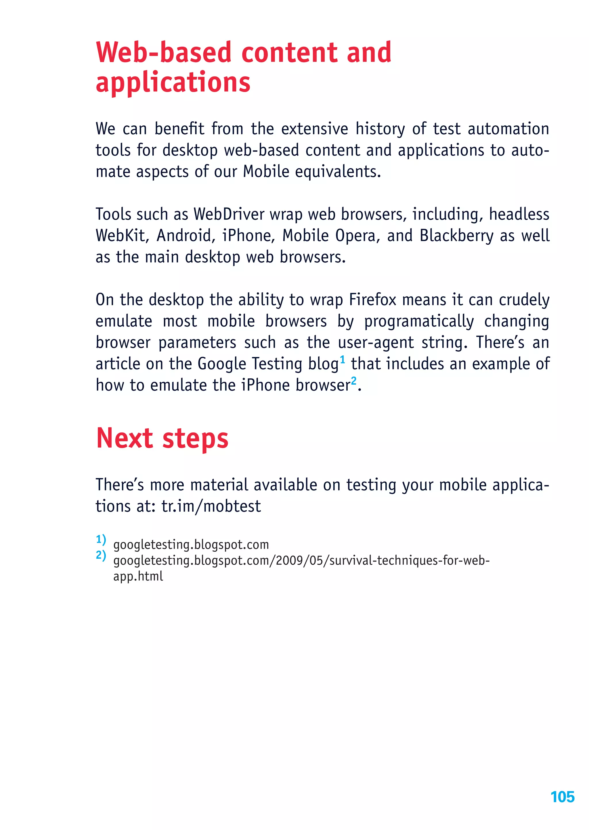 Web-based content and
applications
We can benefit from the extensive history of test automation
tools for desktop web-based content and applications to auto-
mate aspects of our Mobile equivalents.

Tools such as WebDriver wrap web browsers, including, headless
WebKit, Android, iPhone, Mobile Opera, and Blackberry as well
as the main desktop web browsers.

On the desktop the ability to wrap Firefox means it can crudely
emulate most mobile browsers by programatically changing
browser parameters such as the user-agent string. There’s an
article on the Google Testing blog1 that includes an example of
how to emulate the iPhone browser2.


Next steps
There’s more material available on testing your mobile applica-
tions at: tr.im/mobtest
1) googletesting.blogspot.com
2) googletesting.blogspot.com/2009/05/survival-techniques-for-web-
  app.html




                                                                     105
 