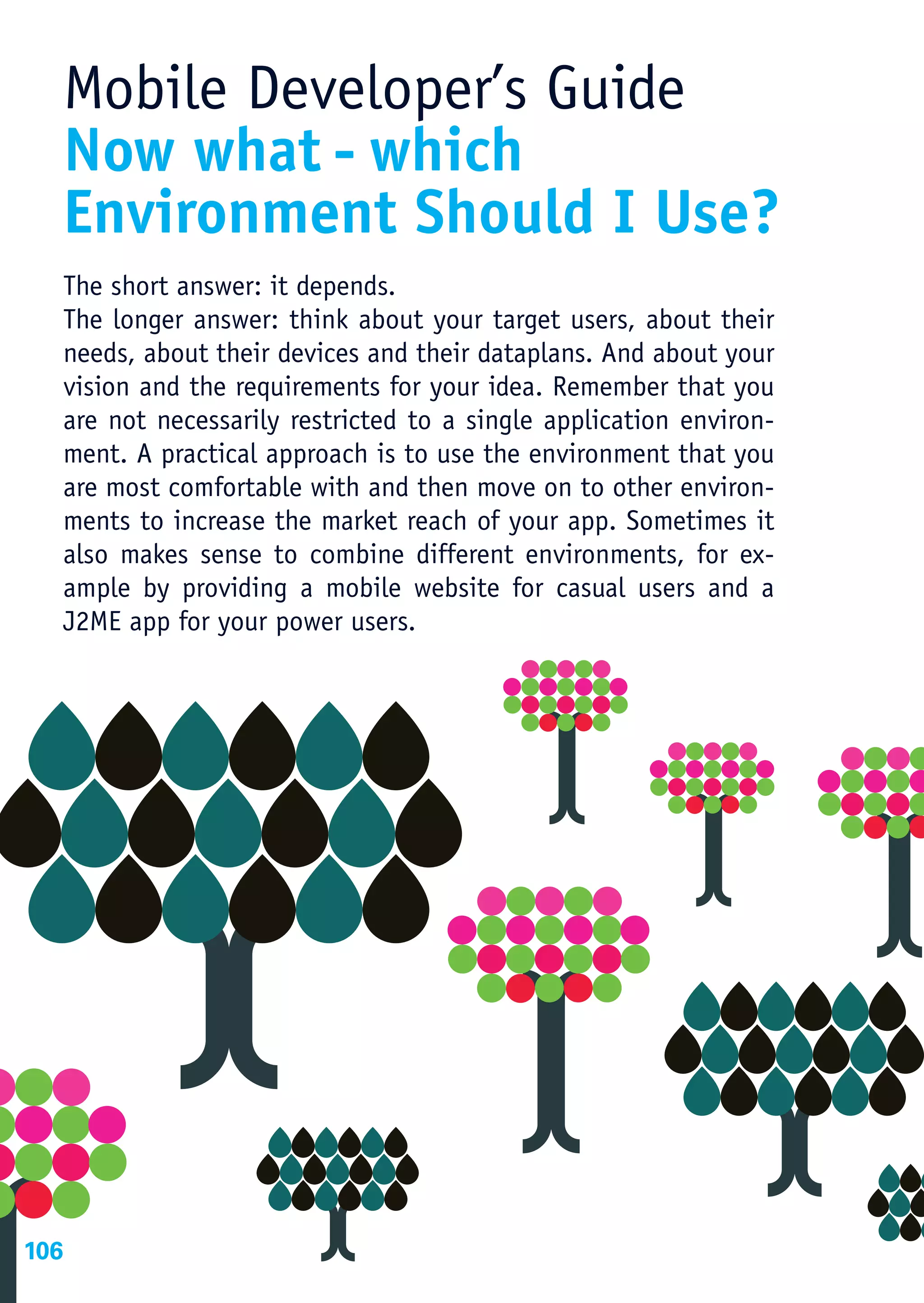 Mobile Developer’s Guide
  Now what - which
  Environment Should I Use?
  The short answer: it depends.
  The longer answer: think about your target users, about their
  needs, about their devices and their dataplans. And about your
  vision and the requirements for your idea. Remember that you
  are not necessarily restricted to a single application environ-
  ment. A practical approach is to use the environment that you
  are most comfortable with and then move on to other environ-
  ments to increase the market reach of your app. Sometimes it
  also makes sense to combine different environments, for ex-
  ample by providing a mobile website for casual users and a
  J2ME app for your power users.




106
 