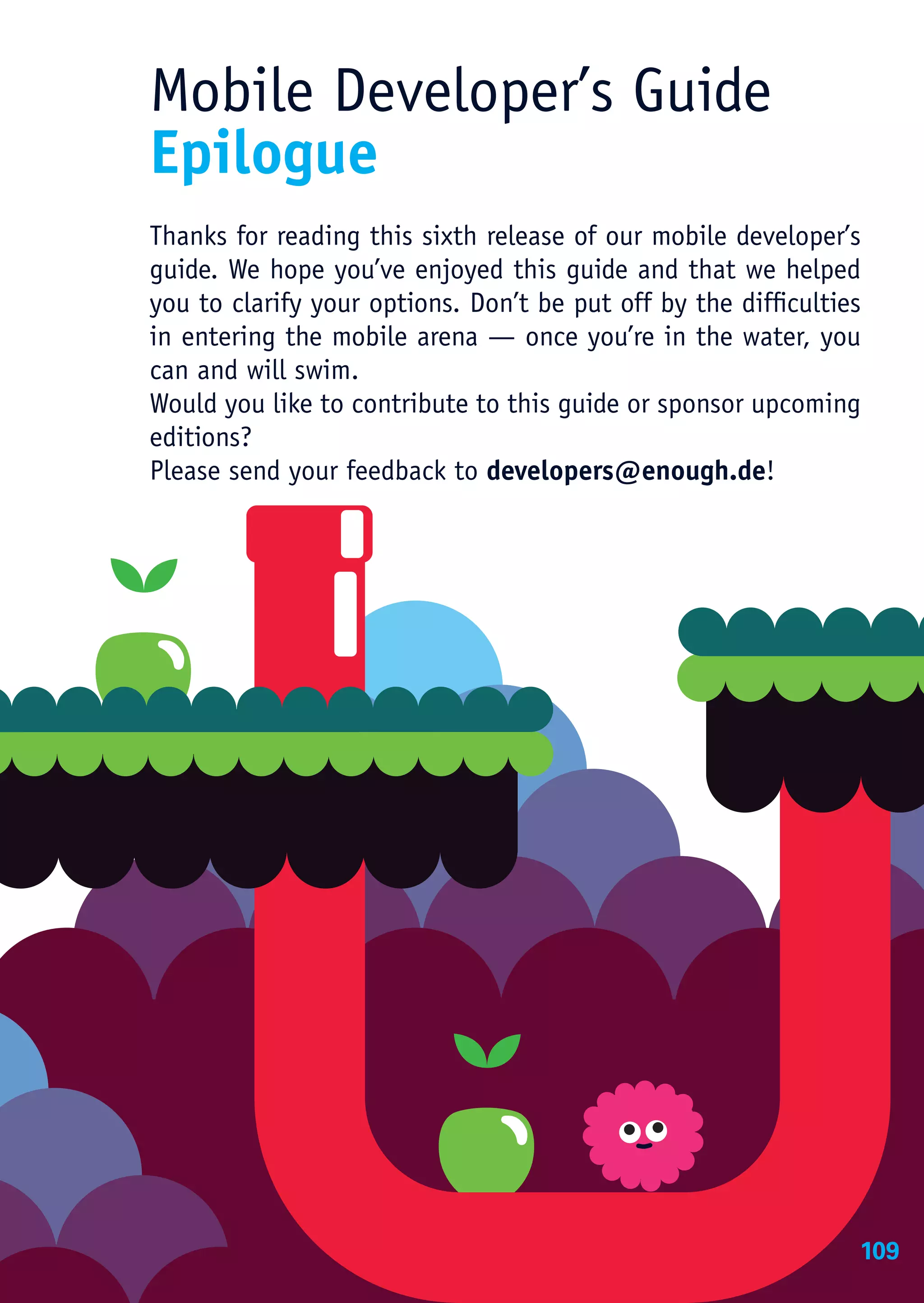 Mobile Developer’s Guide
Epilogue
Thanks for reading this sixth release of our mobile developer’s
guide. We hope you’ve enjoyed this guide and that we helped
you to clarify your options. Don’t be put off by the difficulties
in entering the mobile arena — once you’re in the water, you
can and will swim.
Would you like to contribute to this guide or sponsor upcoming
editions?
Please send your feedback to developers@enough.de!




                                                                109
 