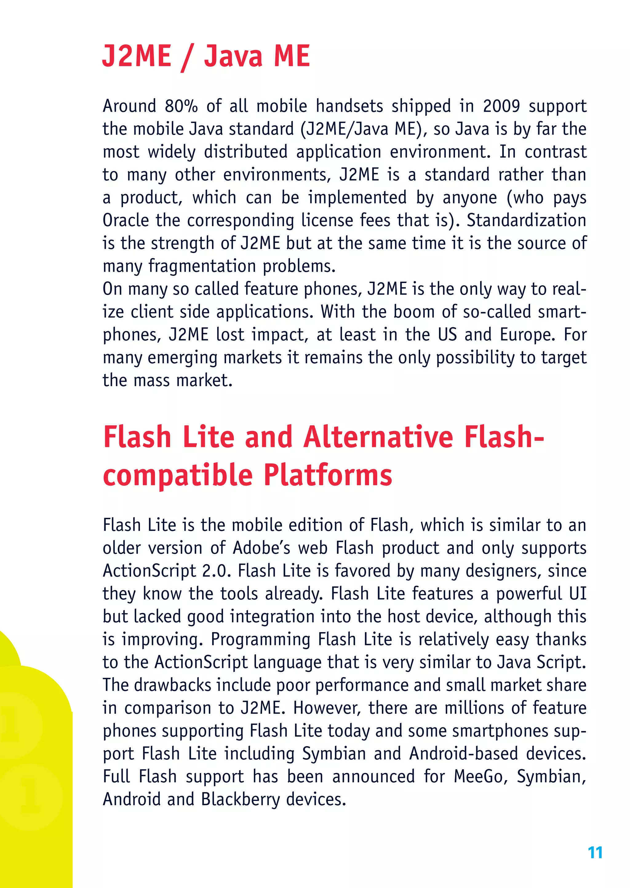 J2ME / Java ME
Around 80% of all mobile handsets shipped in 2009 support
the mobile Java standard (J2ME/Java ME), so Java is by far the
most widely distributed application environment. In contrast
to many other environments, J2ME is a standard rather than
a product, which can be implemented by anyone (who pays
Oracle the corresponding license fees that is). Standardization
is the strength of J2ME but at the same time it is the source of
many fragmentation problems.
On many so called feature phones, J2ME is the only way to real-
ize client side applications. With the boom of so-called smart-
phones, J2ME lost impact, at least in the US and Europe. For
many emerging markets it remains the only possibility to target
the mass market.


Flash Lite and Alternative Flash-
compatible Platforms
Flash Lite is the mobile edition of Flash, which is similar to an
older version of Adobe’s web Flash product and only supports
ActionScript 2.0. Flash Lite is favored by many designers, since
they know the tools already. Flash Lite features a powerful UI
but lacked good integration into the host device, although this
is improving. Programming Flash Lite is relatively easy thanks
to the ActionScript language that is very similar to Java Script.
The drawbacks include poor performance and small market share
in comparison to J2ME. However, there are millions of feature
phones supporting Flash Lite today and some smartphones sup-
port Flash Lite including Symbian and Android-based devices.
Full Flash support has been announced for MeeGo, Symbian,
Android and Blackberry devices.

                                                                11
 