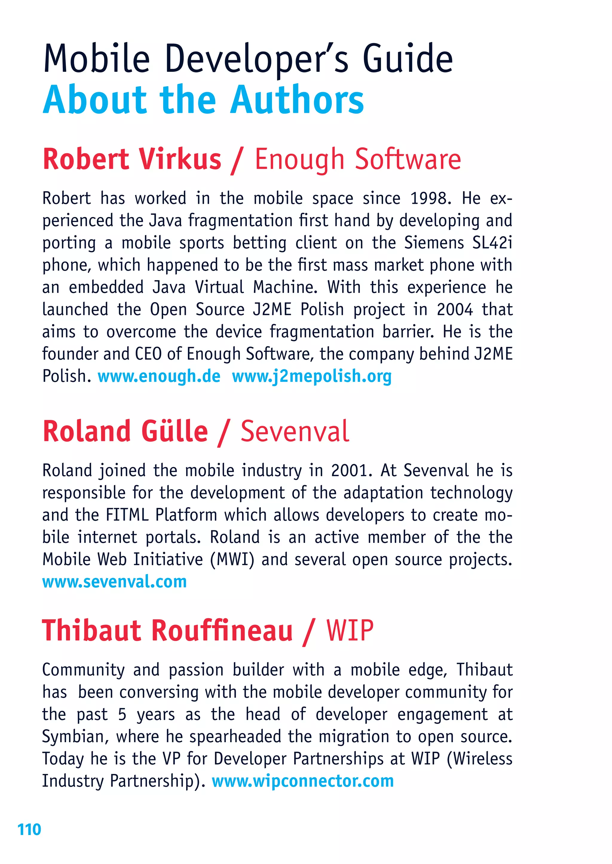 Mobile Developer’s Guide
      About the Authors
      Robert Virkus / Enough Software
      Robert has worked in the mobile space since 1998. He ex-
      perienced the Java fragmentation first hand by developing and
      porting a mobile sports betting client on the Siemens SL42i
      phone, which happened to be the first mass market phone with
      an embedded Java Virtual Machine. With this experience he
      launched the Open Source J2ME Polish project in 2004 that
      aims to overcome the device fragmentation barrier. He is the
      founder and CEO of Enough Software, the company behind J2ME
      Polish. www.enough.de www.j2mepolish.org


      Roland Gülle / Sevenval
      Roland joined the mobile industry in 2001. At Sevenval he is
      responsible for the development of the adaptation technology
      and the FITML Platform which allows developers to create mo-
      bile internet portals. Roland is an active member of the the
      Mobile Web Initiative (MWI) and several open source projects.
      www.sevenval.com

      Thibaut Rouffineau / WIP
      Community and passion builder with a mobile edge, Thibaut
      has been conversing with the mobile developer community for
      the past 5 years as the head of developer engagement at
      Symbian, where he spearheaded the migration to open source.
      Today he is the VP for Developer Partnerships at WIP (Wireless
      Industry Partnership). www.wipconnector.com

110
 