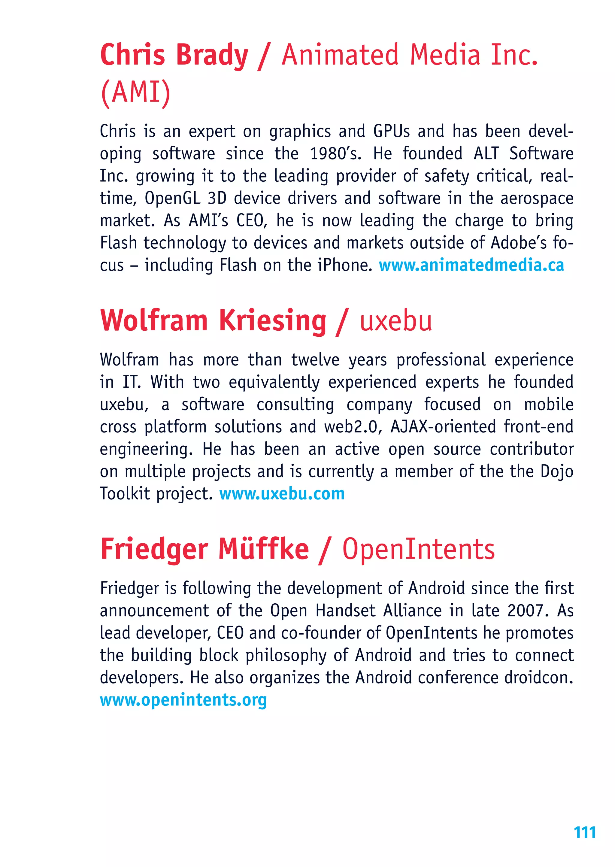 Chris Brady / Animated Media Inc.
(AMI)
Chris is an expert on graphics and GPUs and has been devel-
oping software since the 1980’s. He founded ALT Software
Inc. growing it to the leading provider of safety critical, real-
time, OpenGL 3D device drivers and software in the aerospace
market. As AMI’s CEO, he is now leading the charge to bring
Flash technology to devices and markets outside of Adobe’s fo-
cus – including Flash on the iPhone. www.animatedmedia.ca


Wolfram Kriesing / uxebu
Wolfram has more than twelve years professional experience
in IT. With two equivalently experienced experts he founded
uxebu, a software consulting company focused on mobile
cross platform solutions and web2.0, AJAX-oriented front-end
engineering. He has been an active open source contributor
on multiple projects and is currently a member of the the Dojo
Toolkit project. www.uxebu.com


Friedger Müffke / OpenIntents
Friedger is following the development of Android since the first
announcement of the Open Handset Alliance in late 2007. As
lead developer, CEO and co-founder of OpenIntents he promotes
the building block philosophy of Android and tries to connect
developers. He also organizes the Android conference droidcon.
www.openintents.org




                                                                111
 