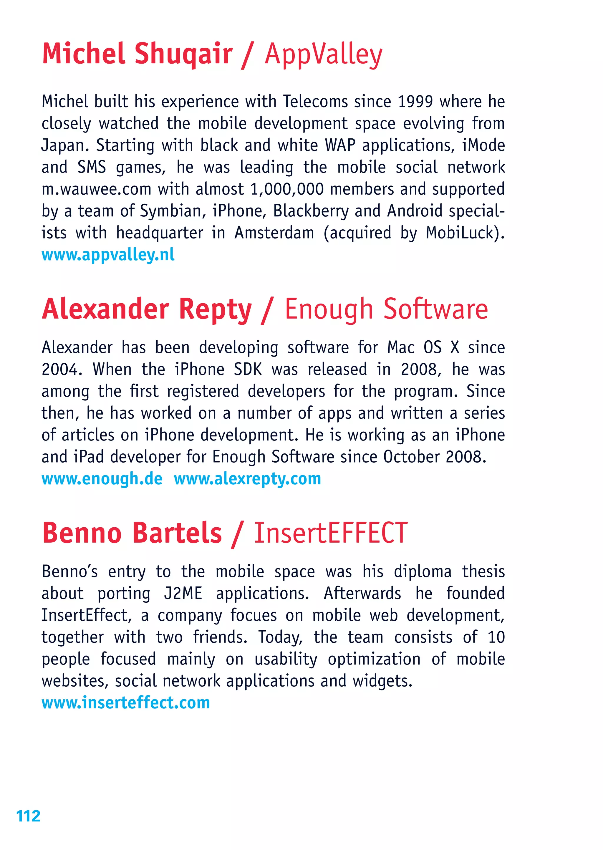 Michel Shuqair / AppValley
      Michel built his experience with Telecoms since 1999 where he
      closely watched the mobile development space evolving from
      Japan. Starting with black and white WAP applications, iMode
      and SMS games, he was leading the mobile social network
      m.wauwee.com with almost 1,000,000 members and supported
      by a team of Symbian, iPhone, Blackberry and Android special-
      ists with headquarter in Amsterdam (acquired by MobiLuck).
      www.appvalley.nl


      Alexander Repty / Enough Software
      Alexander has been developing software for Mac OS X since
      2004. When the iPhone SDK was released in 2008, he was
      among the first registered developers for the program. Since
      then, he has worked on a number of apps and written a series
      of articles on iPhone development. He is working as an iPhone
      and iPad developer for Enough Software since October 2008.
      www.enough.de www.alexrepty.com


      Benno Bartels / InsertEFFECT
      Benno’s entry to the mobile space was his diploma thesis
      about porting J2ME applications. Afterwards he founded
      InsertEffect, a company focues on mobile web development,
      together with two friends. Today, the team consists of 10
      people focused mainly on usability optimization of mobile
      websites, social network applications and widgets.
      www.inserteffect.com




112
 