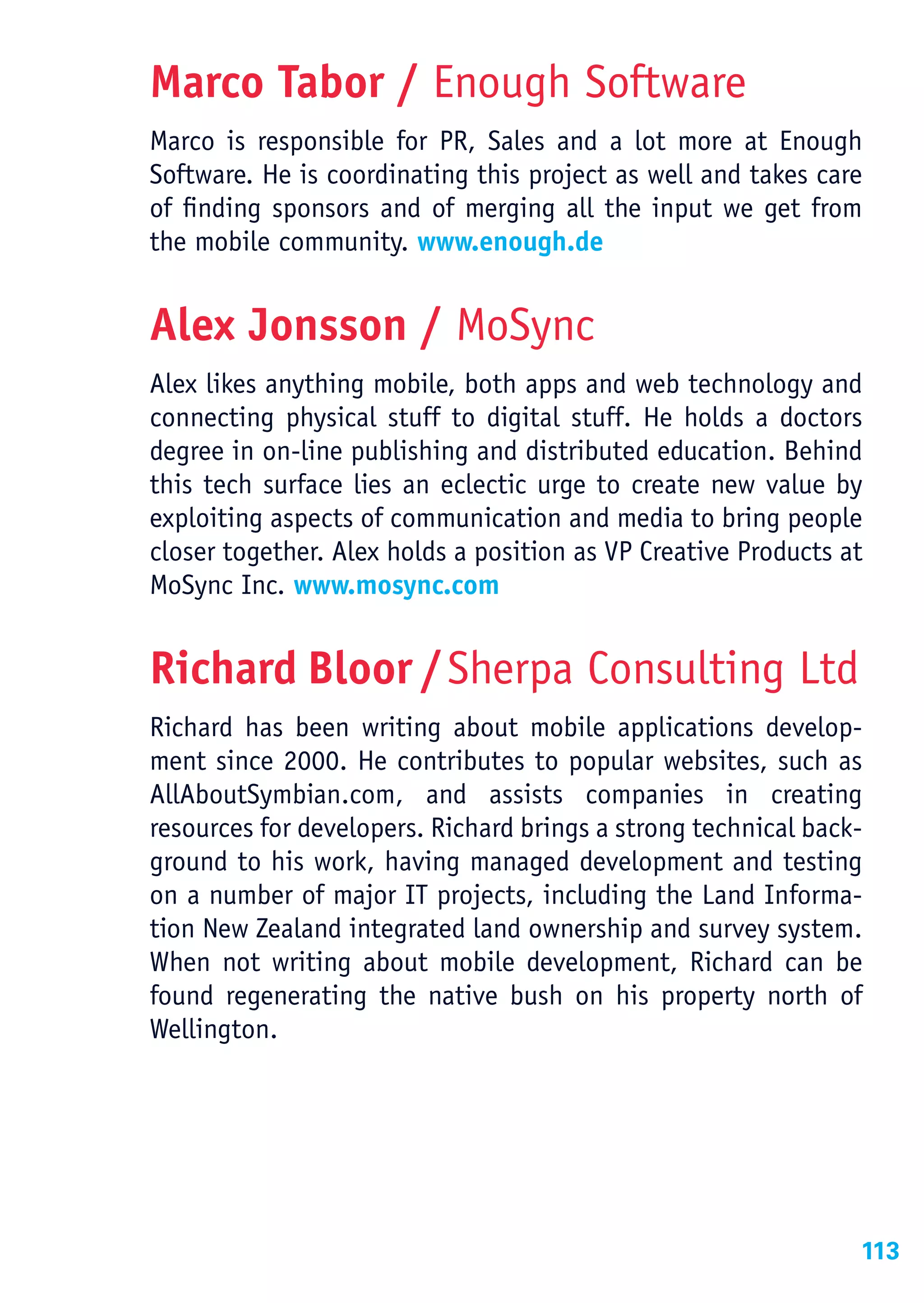 Marco Tabor / Enough Software
Marco is responsible for PR, Sales and a lot more at Enough
Software. He is coordinating this project as well and takes care
of finding sponsors and of merging all the input we get from
the mobile community. www.enough.de


Alex Jonsson / MoSync
Alex likes anything mobile, both apps and web technology and
connecting physical stuff to digital stuff. He holds a doctors
degree in on-line publishing and distributed education. Behind
this tech surface lies an eclectic urge to create new value by
exploiting aspects of communication and media to bring people
closer together. Alex holds a position as VP Creative Products at
MoSync Inc. www.mosync.com


Richard Bloor / Sherpa Consulting Ltd
Richard has been writing about mobile applications develop-
ment since 2000. He contributes to popular websites, such as
AllAboutSymbian.com, and assists companies in creating
resources for developers. Richard brings a strong technical back-
ground to his work, having managed development and testing
on a number of major IT projects, including the Land Informa-
tion New Zealand integrated land ownership and survey system.
When not writing about mobile development, Richard can be
found regenerating the native bush on his property north of
Wellington.




                                                                113
 
