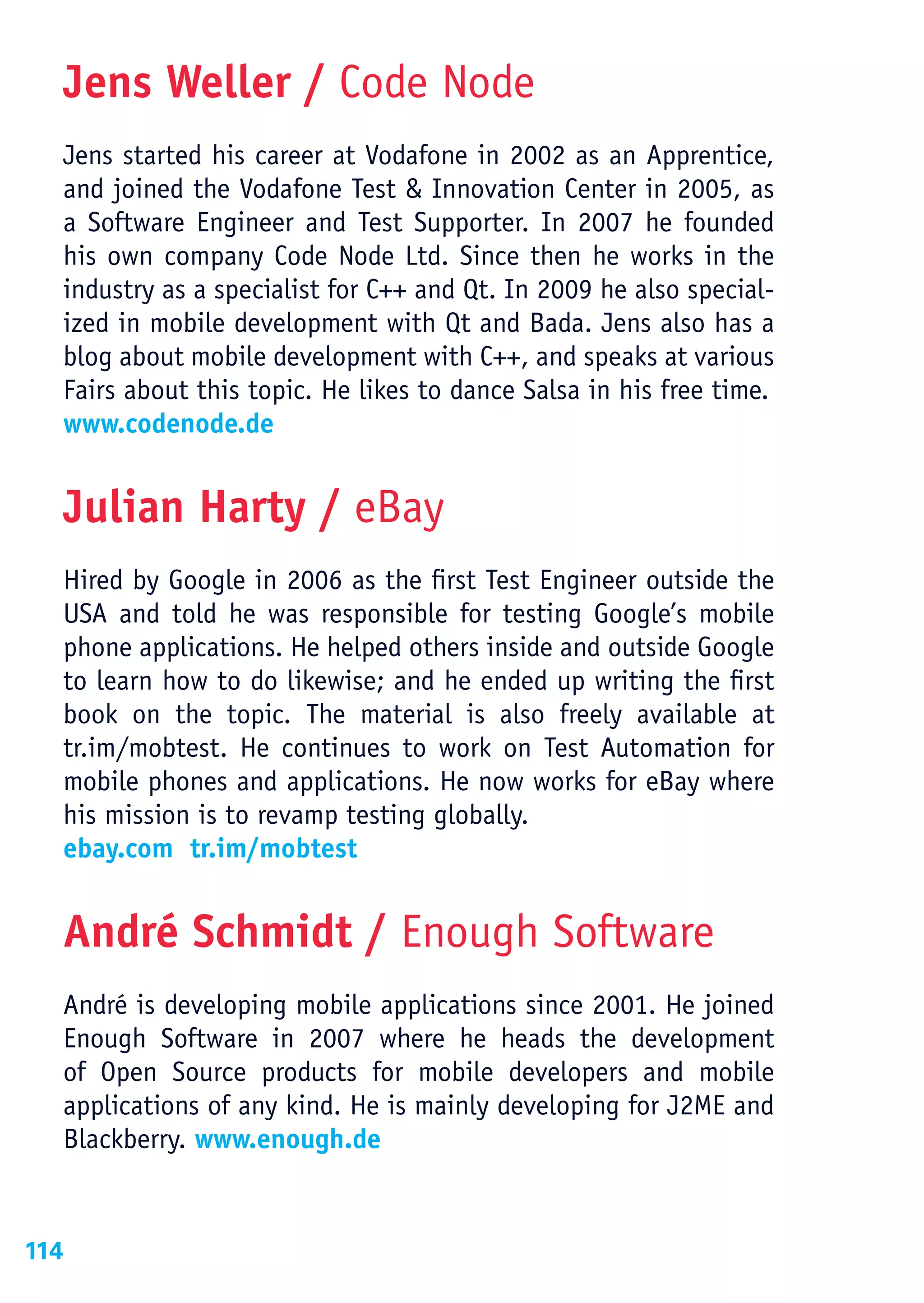 Jens Weller / Code Node
      Jens started his career at Vodafone in 2002 as an Apprentice,
      and joined the Vodafone Test & Innovation Center in 2005, as
      a Software Engineer and Test Supporter. In 2007 he founded
      his own company Code Node Ltd. Since then he works in the
      industry as a specialist for C++ and Qt. In 2009 he also special-
      ized in mobile development with Qt and Bada. Jens also has a
      blog about mobile development with C++, and speaks at various
      Fairs about this topic. He likes to dance Salsa in his free time.
      www.codenode.de


      Julian Harty / eBay
      Hired by Google in 2006 as the first Test Engineer outside the
      USA and told he was responsible for testing Google’s mobile
      phone applications. He helped others inside and outside Google
      to learn how to do likewise; and he ended up writing the first
      book on the topic. The material is also freely available at
      tr.im/mobtest. He continues to work on Test Automation for
      mobile phones and applications. He now works for eBay where
      his mission is to revamp testing globally.
      ebay.com tr.im/mobtest


      André Schmidt / Enough Software
      André is developing mobile applications since 2001. He joined
      Enough Software in 2007 where he heads the development
      of Open Source products for mobile developers and mobile
      applications of any kind. He is mainly developing for J2ME and
      Blackberry. www.enough.de


114
 